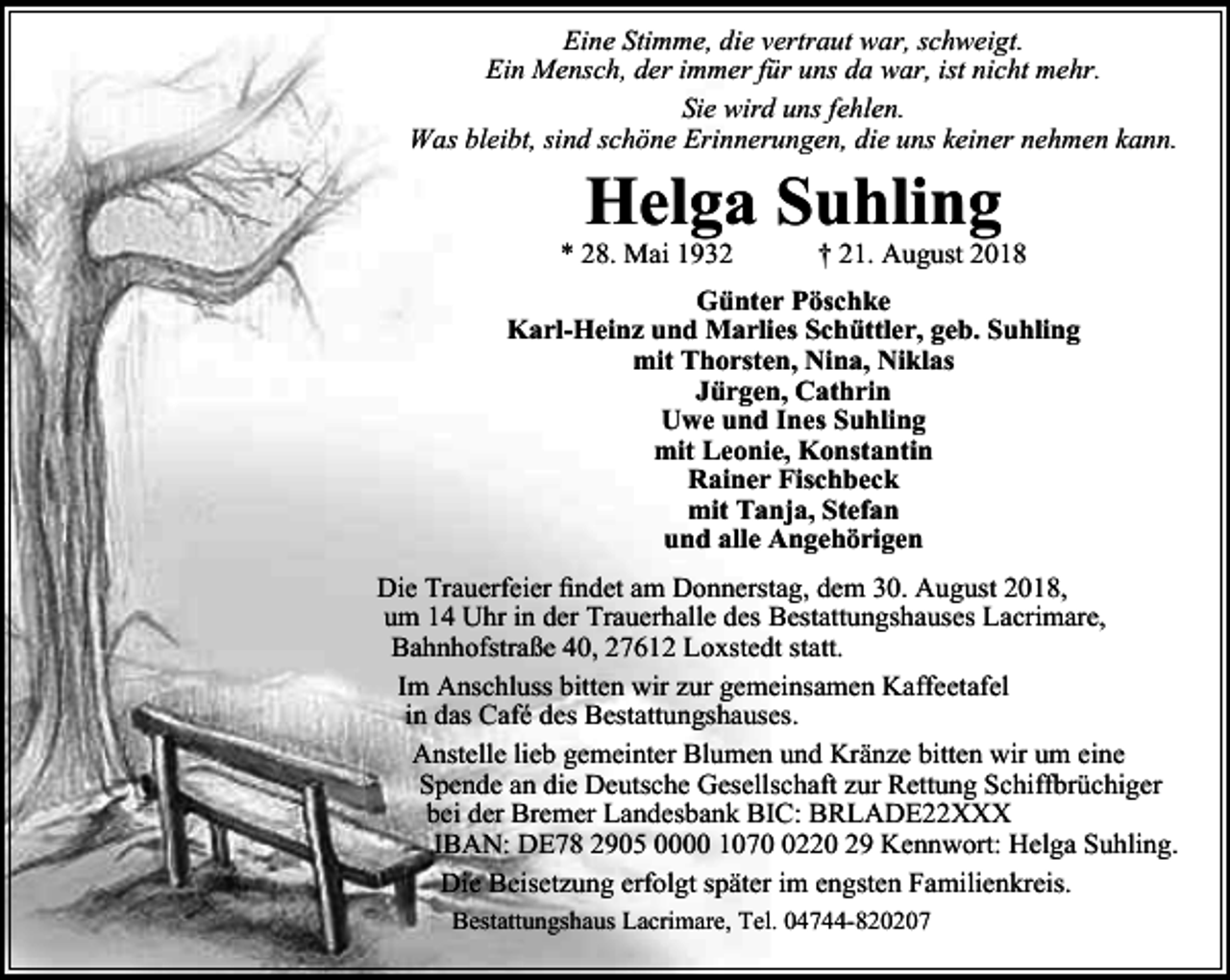 <p>Eine Stimme, die vertraut war, schweigt.<br />Ein Mensch, der immer für uns da war, ist nicht mehr.<br />Sie wird uns fehlen.<br />Was bleibt, sind schöne Erinnerungen, die uns keiner nehmen kann.</p><p>Helga Suhling</p><p>* 28. Mai 1932</p><p>† 21. August 2018</p><p>Günter Pöschke<br />Karl-Heinz und Marlies Schüttler, geb. Suhling<br />mit Thorsten, Nina, Niklas<br />Jürgen, Cathrin<br />Uwe und Ines Suhling<br />mit Leonie, Konstantin<br />Rainer Fischbeck<br />mit Tanja, Stefan<br />und alle Angehörigen<br />Die Trauerfeier findet am Donnerstag, dem 30. August 2018,<br />um 14 Uhr in der Trauerhalle des Bestattungshauses Lacrimare,<br />Bahnhofstraße 40, 27612 Loxstedt statt.<br />Im Anschluss bitten wir zur gemeinsamen Kaffeetafel<br />in das Café des Bestattungshauses.<br />Anstelle lieb gemeinter Blumen und Kränze bitten wir um eine<br />Spende an die Deutsche Gesellschaft zur Rettung Schiffbrüchiger<br />bei der Bremer Landesbank BIC: BRLADE22XXX<br />IBAN: DE78 2905 0000 107220 29 Kennwort: Helga Suhling.<br />Die Beisetzung erfolgt später im engsten Familienkreis.<br />Bestattungshaus Lacrimare, Tel. 04744-820207</p>