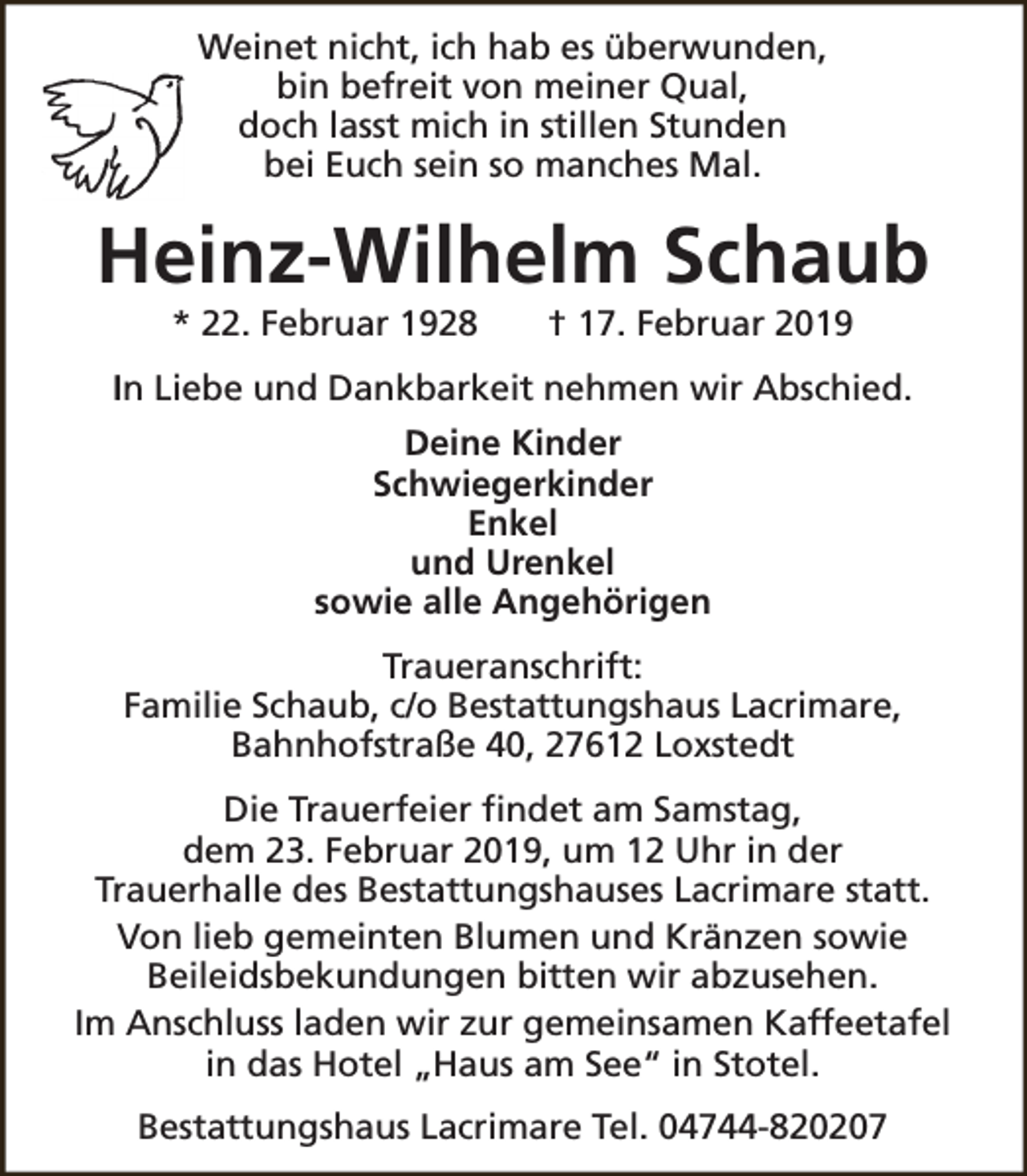<p>Weinet nicht, ich hab es überwunden,<br />bin befreit von meiner Qual,<br />doch lasst mich in stillen Stunden<br />bei Euch sein so manches Mal.</p><p>Heinz-Wilhelm Schaub<br />* 22. Februar 1928</p><p>† 17. Februar 2019</p><p>In Liebe und Dankbarkeit nehmen wir Abschied.<br />Deine Kinder<br />Schwiegerkinder<br />Enkel<br />und Urenkel<br />sowie alle Angehörigen<br />Traueranschrift:<br />Familie Schaub, c/o Bestattungshaus Lacrimare,<br />Bahnhofstraße 40, 27612 Loxstedt<br />Die Trauerfeier findet am Samstag,<br />dem 23. Februar 2019, um 12 Uhr in der<br />Trauerhalle des Bestattungshauses Lacrimare statt.<br />Von lieb gemeinten Blumen und Kränzen sowie<br />Beileidsbekundungen bitten wir abzusehen.<br />Im Anschluss laden wir zur gemeinsamen Kaffeetafel<br />in das Hotel „Haus am See“ in Stotel.<br />Bestattungshaus Lacrimare Tel. 04744-820207</p>