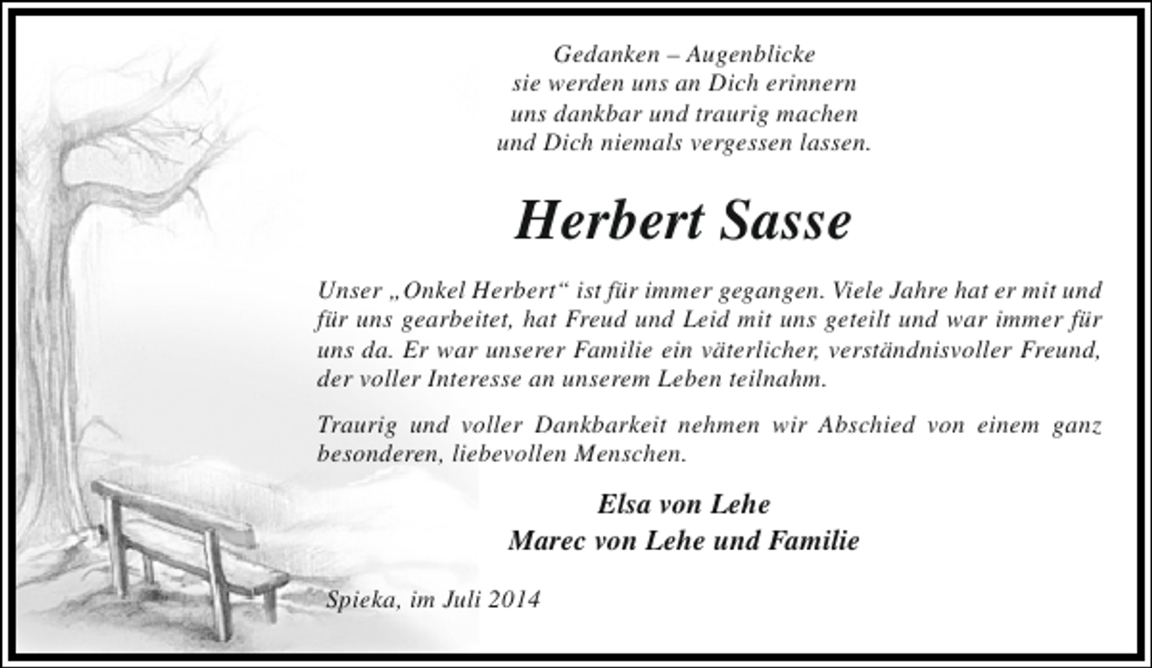 <p>Gedanken – Augenblicke<br />sie werden uns an Dich erinnern<br />uns dankbar und traurig machen<br />und Dich niemals vergessen lassen.</p><p>Herbert Sasse<br />Unser „Onkel Herbert“ ist für immer gegangen. Viele Jahre hat er mit und<br />für uns gearbeitet, hat Freud und Leid mit uns geteilt und war immer für<br />uns da. Er war unserer Familie ein väterlicher, verständnisvoller Freund,<br />der voller Interesse an unserem Leben teilnahm.<br />Traurig und voller Dankbarkeit nehmen wir Abschied von einem ganz<br />besonderen, liebevollen Menschen.</p><p>Elsa von Lehe<br />Marec von Lehe und Familie<br />Spieka, im Juli 2014</p>