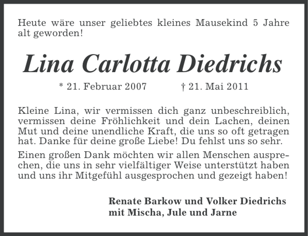 <p>Heute wäre unser geliebtes kleines Mausekind 5 Jahre<br />alt geworden!</p><p>Lina Carlotta Diedrichs<br />* 21. Februar 2007</p><p>† 21. Mai 2011</p><p>Kleine Lina, wir vermissen dich ganz unbeschreiblich,<br />vermissen deine Fröhlichkeit und dein Lachen, deinen<br />Mut und deine unendliche Kraft, die uns so oft getragen<br />hat. Danke für deine große Liebe! Du fehlst uns so sehr.<br />Einen großen Dank möchten wir allen Menschen ausprechen, die uns in sehr vielfältiger Weise unterstützt haben<br />und uns ihr Mitgefühl ausgesprochen und gezeigt haben!<br />Renate Barkow und Volker Diedrichs<br />mit Mischa, Jule und Jarne</p>