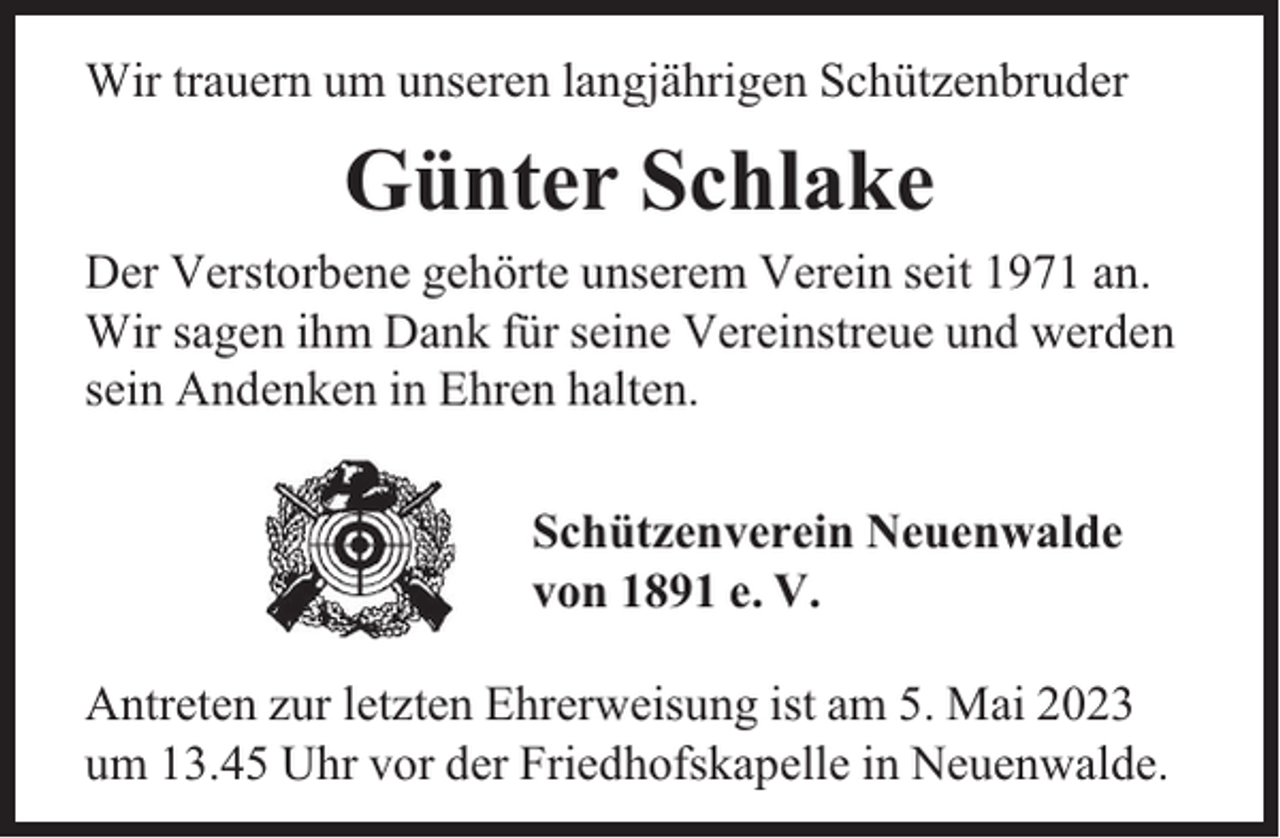 <p>Wir trauern um unseren langjährigen Schützenbruder</p><p>Günter Schlake<br />Der Verstorbene gehörte unserem Verein seit 1971 an.<br />Wir sagen ihm Dank für seine Vereinstreue und werden<br />sein Andenken in Ehren halten.<br />Schützenverein Neuenwalde<br />von 1891 e. V.<br />Antreten zur letzten Ehrerweisung ist am 5. Mai 2023<br />um 13.45 Uhr vor der Friedhofskapelle in Neuenwalde.</p>