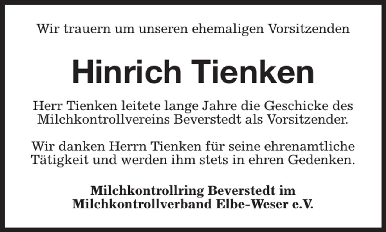 <p>Wir trauern um unseren ehemaligen Vorsitzenden</p><p>Hinrich Tienken<br />Herr Tienken leitete lange Jahre die Geschicke des<br />Milchkontrollvereins Beverstedt als Vorsitzender.<br />Wir danken Herrn Tienken für seine ehrenamtliche<br />Tätigkeit und werden ihm stets in ehren Gedenken.<br />Milchkontrollring Beverstedt im<br />Milchkontrollverband Elbe-Weser e.V.</p>