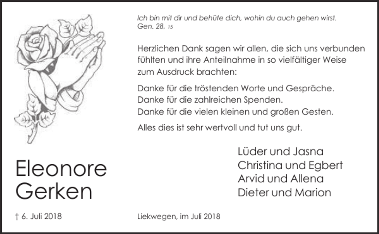 <p>Ich bin mit dir und behüte dich, wohin du auch gehen wirst.<br />Gen. 28, 15</p><p>Herzlichen Dank sagen wir allen, die sich uns verbunden<br />fühlten und ihre Anteilnahme in so vielfältiger Weise<br />zum Ausdruck brachten:<br />Danke für die tröstenden Worte und Gespräche.<br />Danke für die zahlreichen Spenden.<br />Danke für die vielen kleinen und großen Gesten.<br />Alles dies ist sehr wertvoll und tut uns gut.</p><p>Lüder und Jasna<br />Christina und Egbert<br />Arvid und Allena<br />Dieter und Marion</p><p>Eleonore<br />Gerken<br />† 6. Juli 2018</p><p>Liekwegen, im Juli 2018</p>