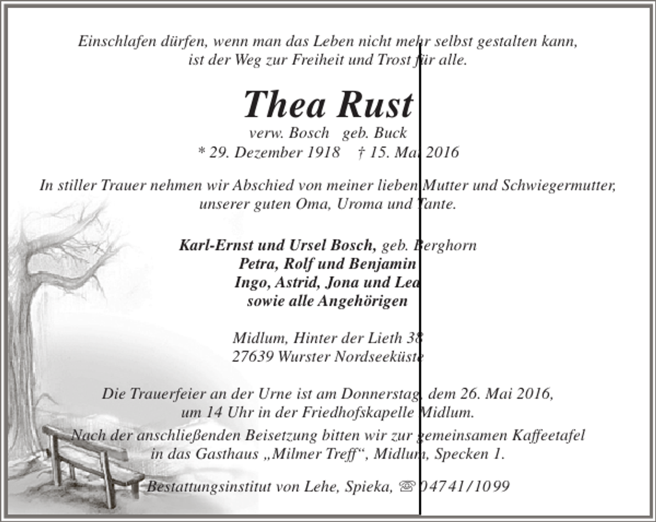 <p>Einschlafen dürfen, wenn man das Leben nicht mehr selbst gestalten kann,<br />ist der Weg zur Freiheit und Trost für alle.</p><p>Thea Rust<br />verw. Bosch geb. Buck</p><p>* 29. Dezember 1918</p><p>† 15. Mai 2016</p><p>In stiller Trauer nehmen wir Abschied von meiner lieben Mutter und Schwiegermutter,<br />unserer guten Oma, Uroma und Tante.<br />Karl-Ernst und Ursel Bosch, geb. Berghorn<br />Petra, Rolf und Benjamin<br />Ingo, Astrid, Jona und Lea<br />sowie alle Angehörigen<br />Midlum, Hinter der Lieth 38<br />27639 Wurster Nordseeküste<br />Die Trauerfeier an der Urne ist am Donnerstag, dem 26. Mai 2016,<br />um 14 Uhr in der Friedhofskapelle Midlum.<br />Nach der anschließenden Beisetzung bitten wir zur gemeinsamen Kaffeetafel<br />in das Gasthaus „Milmer Treff“, Midlum, Specken 1.<br />Bestattungsinstitut von Lehe, Spieka,  0 47 41 / 10 99</p>