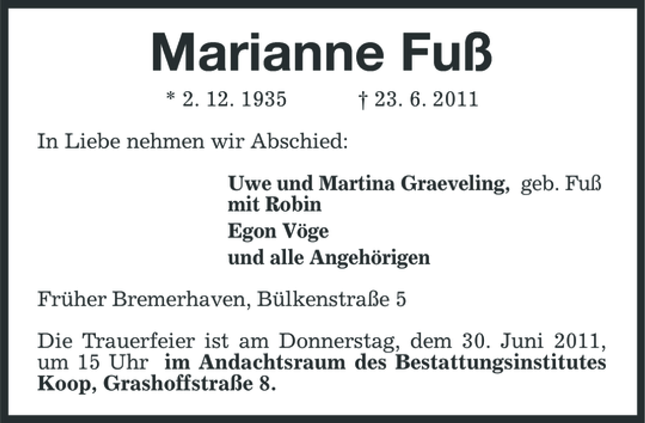 <p>Marianne Fuß<br />* 2. 12. 1935 In Liebe nehmen wir Abschied: Uwe und Martina Graeveling, geb. Fuß mit Robin Egon Vöge und alle Angehörigen Früher Bremerhaven, Bülkenstraße 5 Die Trauerfeier ist am Donnerstag, dem 30. Juni 2011, um 15 Uhr im Andachtsraum des Bestattungsinstitutes Koop, Grashoffstraße 8. † 23. 6. 2011</p>