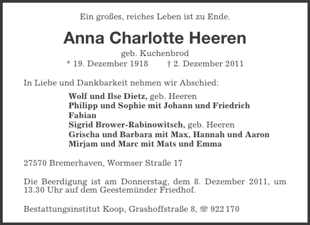 <p>Ein großes, reiches Leben ist zu Ende.</p><p>Anna Charlotte Heeren<br />geb. Kuchenbrod<br />* 19. Dezember 1918<br />† 2. Dezember 2011<br />In Liebe und Dankbarkeit nehmen wir Abschied:<br />Wolf und Ilse Dietz, geb. Heeren<br />Philipp und Sophie mit Johann und Friedrich<br />Fabian<br />Sigrid Brower-Rabinowitsch, geb. Heeren<br />Grischa und Barbara mit Max, Hannah und Aaron<br />Mirjam und Marc mit Mats und Emma<br />27570 Bremerhaven, Wormser Straße 17<br />Die Beerdigung ist am Donnerstag, dem 8. Dezember 2011, um<br />13.30 Uhr auf dem Geestemünder Friedhof.<br />Bestattungsinstitut Koop, Grashoffstraße 8, 922 170</p>