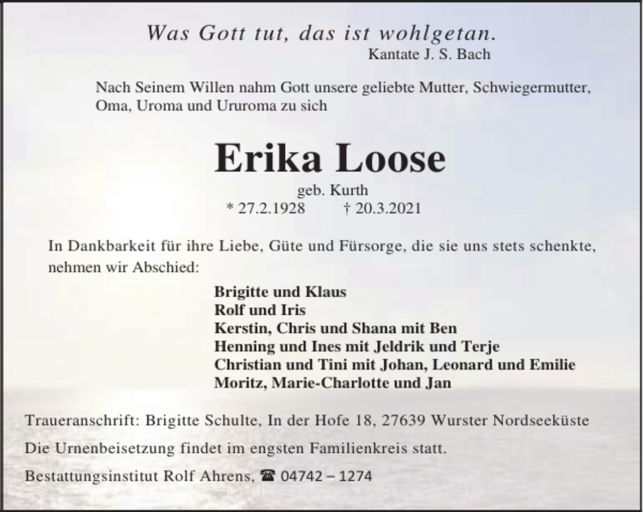 <p>Was Gott tut, das ist wohlgetan.<br />Kantate J. S. Bach</p><p>Nach Seinem Willen nahm Gott unsere geliebte Mutter, Schwiegermutter,<br />Oma, Uroma und Ururoma zu sich</p><p>Erika Loose<br />geb. Kurth<br />* 27.2.1928<br />† 20.3.2021<br />In Dankbarkeit für ihre Liebe, Güte und Fürsorge, die sie uns stets schenkte,<br />nehmen wir Abschied:<br />Brigitte und Klaus<br />Rolf und Iris<br />Kerstin, Chris und Shana mit Ben<br />Henning und Ines mit Jeldrik und Terje<br />Christian und Tini mit Johan, Leonard und Emilie<br />Moritz, Marie-Charlotte und Jan<br />Traueranschrift: Brigitte Schulte, In der Hofe 18, 27639 Wurster Nordseeküste<br />Die Urnenbeisetzung findet im engsten Familienkreis statt.<br />Bestattungsinstitut Rolf Ahrens, 04742 – 1274</p>