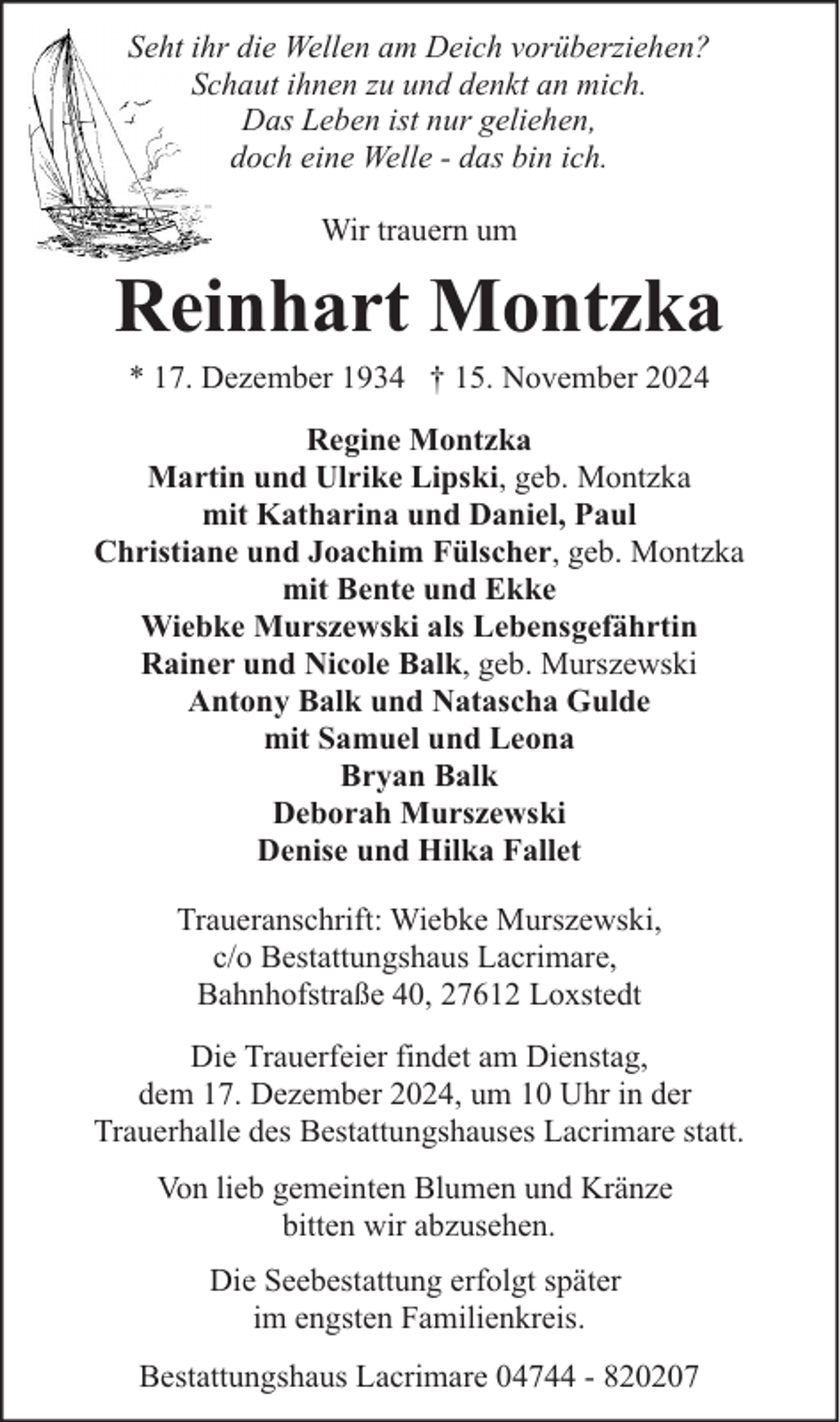 <p>Seht ihr die Wellen am Deich vorüberziehen?<br />Schaut ihnen zu und denkt an mich.<br />Das Leben ist nur geliehen,<br />doch eine Welle - das bin ich.<br />Wir trauern um</p><p>Reinhart Montzka<br />* 17. Dezember 1934 † 15. November 2024</p><p>Regine Montzka<br />Martin und Ulrike Lipski, geb. Montzka<br />mit Katharina und Daniel, Paul<br />Christiane und Joachim Fülscher, geb. Montzka<br />mit Bente und Ekke<br />Wiebke Murszewski als Lebensgefährtin<br />Rainer und Nicole Balk, geb. Murszewski<br />Antony Balk und Natascha Gulde<br />mit Samuel und Leona<br />Bryan Balk<br />Deborah Murszewski<br />Denise und Hilka Fallet<br />Traueranschrift: Wiebke Murszewski,<br />c/o Bestattungshaus Lacrimare,<br />Bahnhofstraße 40, 27612 Loxstedt<br />Die Trauerfeier findet am Dienstag,<br />dem 17. Dezember 2024, um 10 Uhr in der<br />Trauerhalle des Bestattungshauses Lacrimare statt.<br />Von lieb gemeinten Blumen und Kränze<br />bitten wir abzusehen.<br />Die Seebestattung erfolgt später<br />im engsten Familienkreis.<br />Bestattungshaus Lacrimare 04744 - 820207</p>