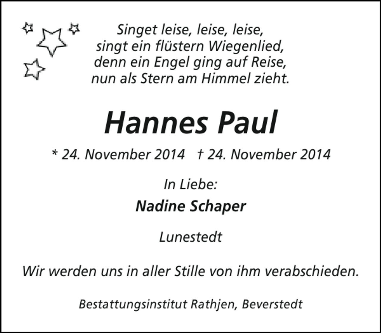 <p>Singet leise, leise, leise,<br />singt ein flüstern Wiegenlied,<br />denn ein Engel ging auf Reise,<br />nun als Stern am Himmel zieht.</p><p>Hannes Paul<br />* 24. November 2014 † 24. November 2014<br />In Liebe:</p><p>Nadine Schaper<br />Lunestedt<br />Wir werden uns in aller Stille von ihm verabschieden.<br />Bestattungsinstitut Rathjen, Beverstedt</p>