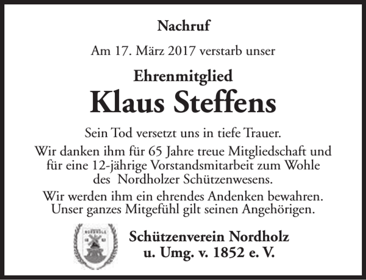 <p>Nachruf<br />Am 17. März 2017 verstarb unser</p><p>Ehrenmitglied</p><p>Klaus Steffens<br />Sein Tod versetzt uns in tiefe Trauer.<br />Wir danken ihm für 65 Jahre treue Mitgliedschaft und<br />für eine 12-jährige Vorstandsmitarbeit zum Wohle<br />des Nordholzer Schützenwesens.<br />Wir werden ihm ein ehrendes Andenken bewahren.<br />Unser ganzes Mitgefühl gilt seinen Angehörigen.</p><p>Schützenverein Nordholz<br />u. Umg. v. 1852 e. V.</p>