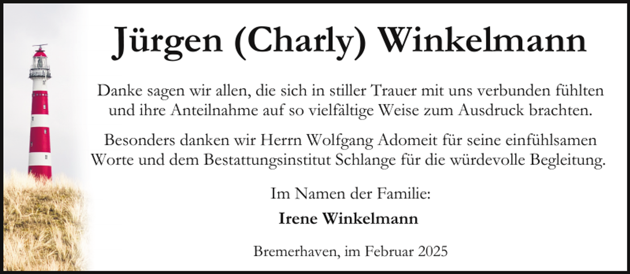 <p>Jürgen (Charly) Winkelmann<br />Danke sagen wir allen, die sich in stiller Trauer mit uns verbunden fühlten<br />und ihre Anteilnahme auf so vielfältige Weise zum Ausdruck brachten.<br />Besonders danken wir Herrn Wolfgang Adomeit für seine einfühlsamen<br />Worte und dem Bestattungsinstitut Schlange für die würdevolle Begleitung.<br />Im Namen der Familie:<br />Irene Winkelmann<br />Bremerhaven, im Februar 2025</p>