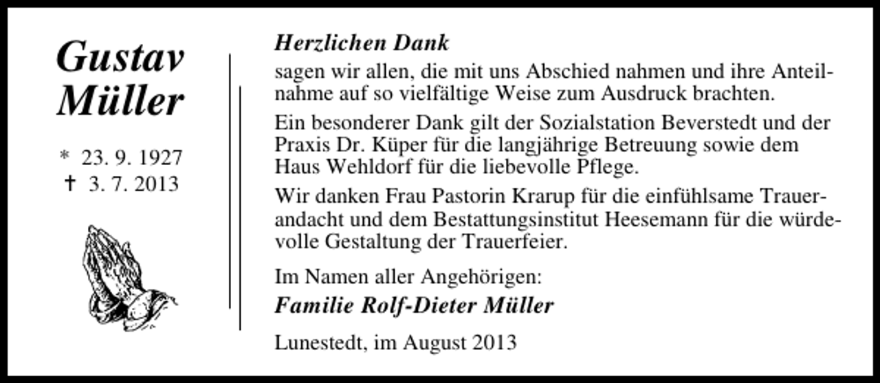 <p>Gustav<br />Müller<br />* 23. 9. 1927<br />3. 7. 2013</p><p>Herzlichen Dank</p><p>sagen wir allen, die mit uns Abschied nahmen und ihre Anteilnahme auf so vielfältige Weise zum Ausdruck brachten.<br />Ein besonderer Dank gilt der Sozialstation Beverstedt und der<br />Praxis Dr. Küper für die langjährige Betreuung sowie dem<br />Haus Wehldorf für die liebevolle Pflege.<br />Wir danken Frau Pastorin Krarup für die einfühlsame Trauerandacht und dem Bestattungsinstitut Heesemann für die würdevolle Gestaltung der Trauerfeier.<br />Im Namen aller Angehörigen:</p><p>Familie Rolf-Dieter Müller<br />Lunestedt, im August 2013</p>