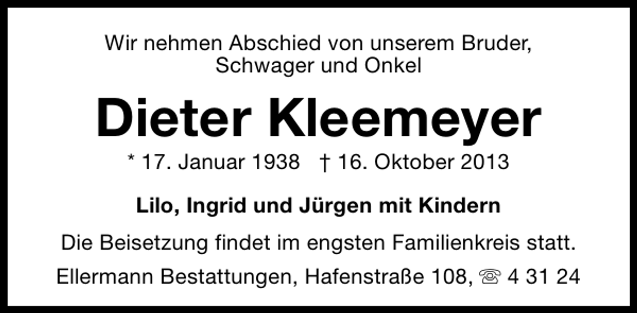 <p>Wir nehmen Abschied von unserem Bruder,<br />Schwager und Onkel</p><p>Dieter Kleemeyer<br />* 17. Januar 1938 † 16. Oktober 2013<br />Lilo, Ingrid und Jürgen mit Kindern<br />Die Beisetzung findet im engsten Familienkreis statt.<br />Ellermann Bestattungen, Hafenstraße 108, s 4 31 24</p>