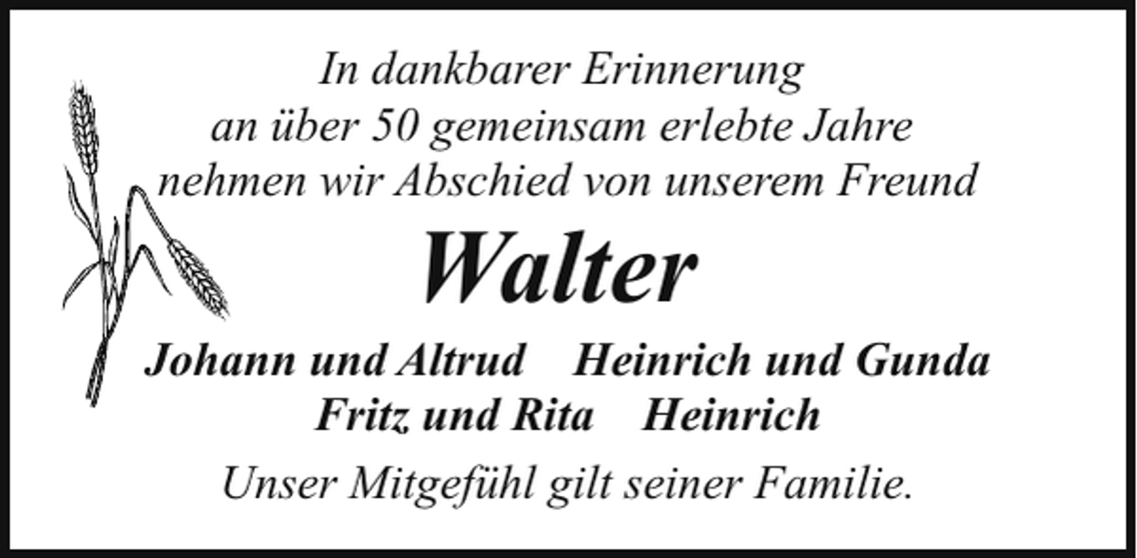 <p>In dankbarer Erinnerung<br />an über 50 gemeinsam erlebte Jahre<br />nehmen wir Abschied von unserem Freund</p><p>Walter</p><p>Johann und Altrud Heinrich und Gunda<br />Fritz und Rita Heinrich<br />Unser Mitgefühl gilt seiner Familie.</p>