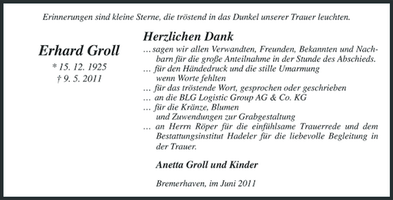 <p>Erinnerungen sind kleine Sterne, die tröstend in das Dunkel unserer Trauer leuchten.</p><p>Herzlichen Dank</p><p>Erhard Groll<br />* 15. 12. 1925 † 9. 5. 2011</p><p>… sagen wir allen Verwandten, Freunden, Bekannten und Nachbarn für die große Anteilnahme in der Stunde des Abschieds. … für den Händedruck und die stille Umarmung wenn Worte fehlten … für das tröstende Wort, gesprochen oder geschrieben … an die BLG Logistic Group AG &amp; Co. KG … für die Kränze, Blumen und Zuwendungen zur Grabgestaltung … an Herrn Röper für die einfühlsame Trauerrede und dem Bestattungsinstitut Hadeler für die liebevolle Begleitung in der Trauer.</p><p>Anetta Groll und Kinder<br />Bremerhaven, im Juni 2011</p>