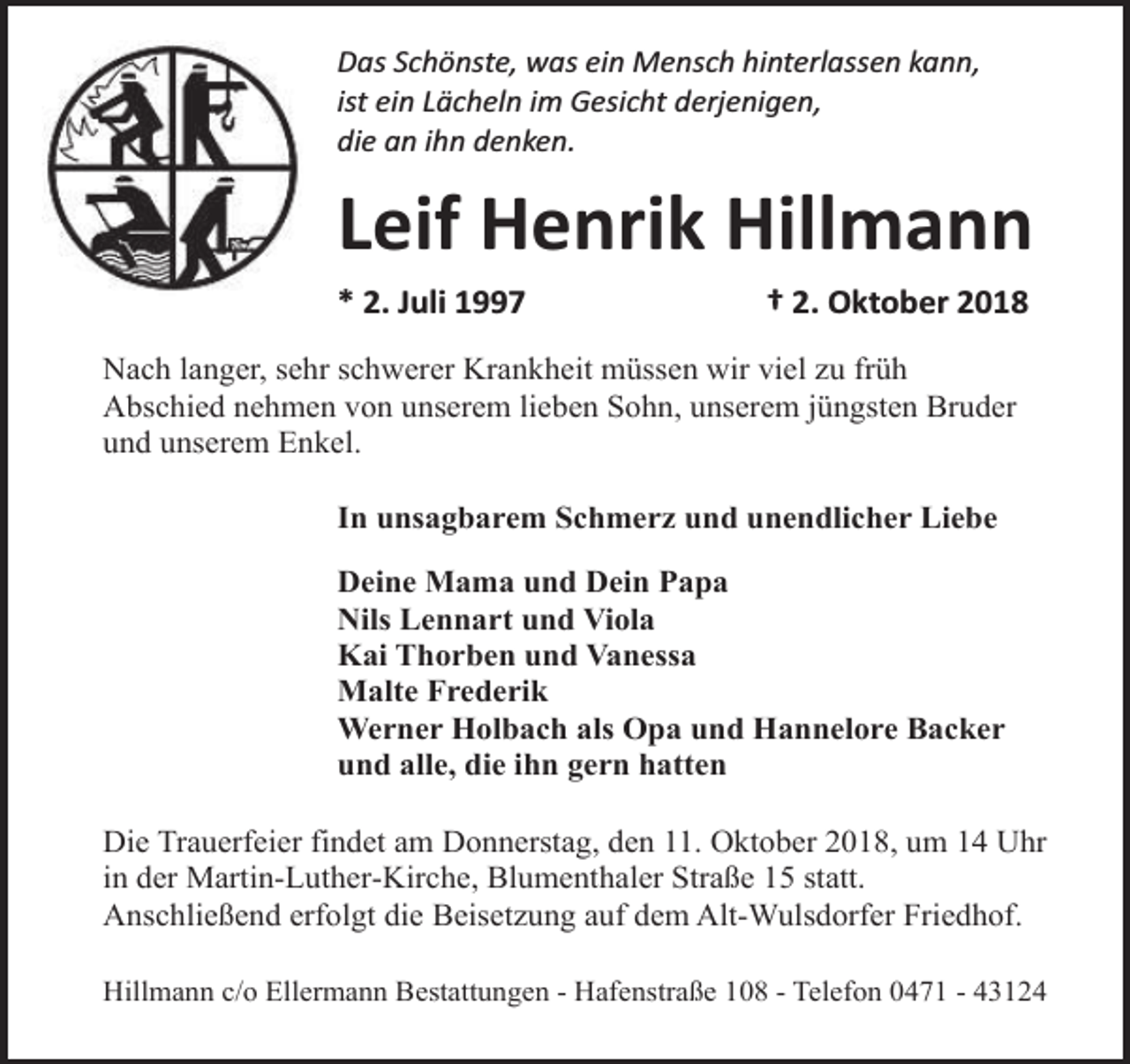 <p>Das Schönste, was ein Mensch hinterlassen kann,<br />ist ein Lächeln im Gesicht derjenigen,<br />die an ihn denken.</p><p>Leif Henrik Hillmann<br />* 2. Juli 1997</p><p>† 2. Oktober 2018</p><p>Nach langer, sehr schwerer Krankheit müssen wir viel zu früh<br />Abschied nehmen von unserem lieben Sohn, unserem jüngsten Bruder<br />und unserem Enkel.<br />In unsagbarem Schmerz und unendlicher Liebe<br />Deine Mama und Dein Papa<br />Nils Lennart und Viola<br />Kai Thorben und Vanessa<br />Malte Frederik<br />Werner Holbach als Opa und Hannelore Backer<br />und alle, die ihn gern hatten<br />Die Trauerfeier findet am Donnerstag, den 11. Oktober 2018, um 14 Uhr<br />in der Martin-Luther-Kirche, Blumenthaler Straße 15 statt.<br />Anschließend erfolgt die Beisetzung auf dem Alt-Wulsdorfer Friedhof.<br />Hillmann c/o Ellermann Bestattungen - Hafenstraße 108 - Telefon 0471 - 43124</p>
