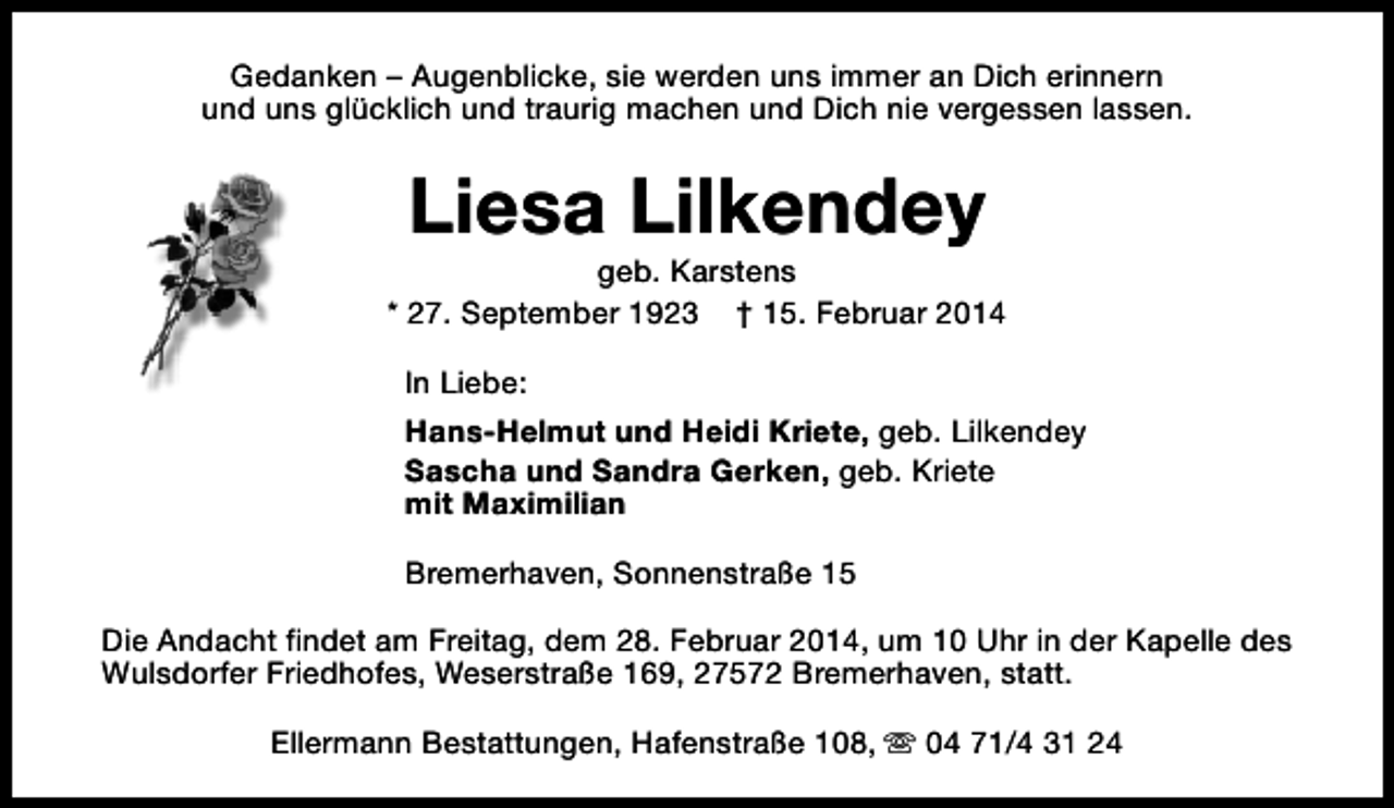 <p>Gedanken – Augenblicke, sie werden uns immer an Dich erinnern<br />und uns glücklich und traurig machen und Dich nie vergessen lassen.</p><p>Liesa Lilkendey</p><p>geb. Karstens<br />* 27. September 1923 † 15. Februar 2014<br />In Liebe:<br />Hans-Helmut und Heidi Kriete, geb. Lilkendey<br />Sascha und Sandra Gerken, geb. Kriete<br />mit Maximilian<br />Bremerhaven, Sonnenstraße 15<br />Die Andacht findet am Freitag, dem 28. Februar 2014, um 10 Uhr in der Kapelle des<br />Wulsdorfer Friedhofes, Weserstraße 169, 27572 Bremerhaven, statt.<br />Ellermann Bestattungen, Hafenstraße 108, s 04 71/4 31 24</p>