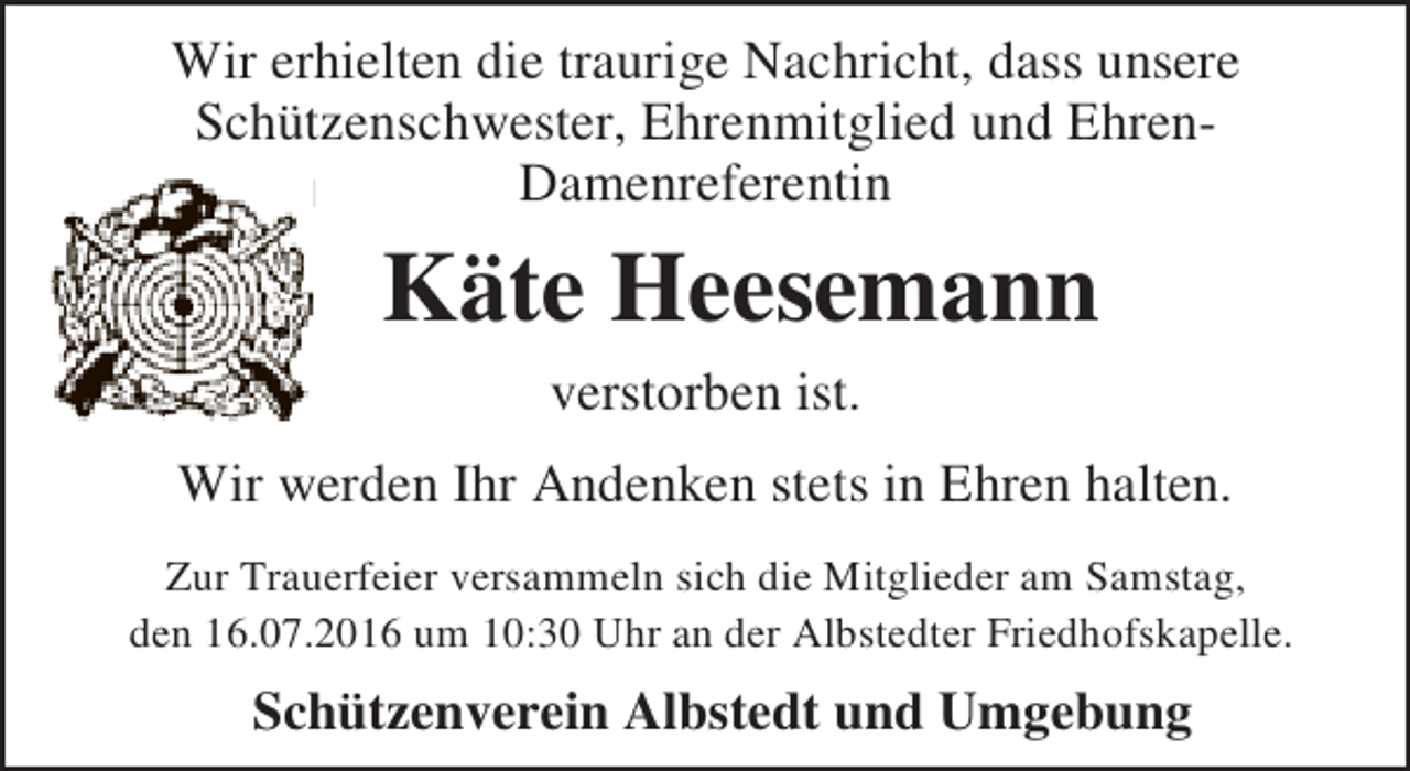 <p>Wir erhielten die traurige Nachricht, dass unsere<br />Schützenschwester, Ehrenmitglied und EhrenDamenreferentin</p><p>Käte Heesemann<br />verstorben ist.<br />Wir werden Ihr Andenken stets in Ehren halten.<br />Zur Trauerfeier versammeln sich die Mitglieder am Samstag,<br />den 16.07.2016 um 10:30 Uhr an der Albstedter Friedhofskapelle.</p><p>Schützenverein Albstedt und Umgebung</p>