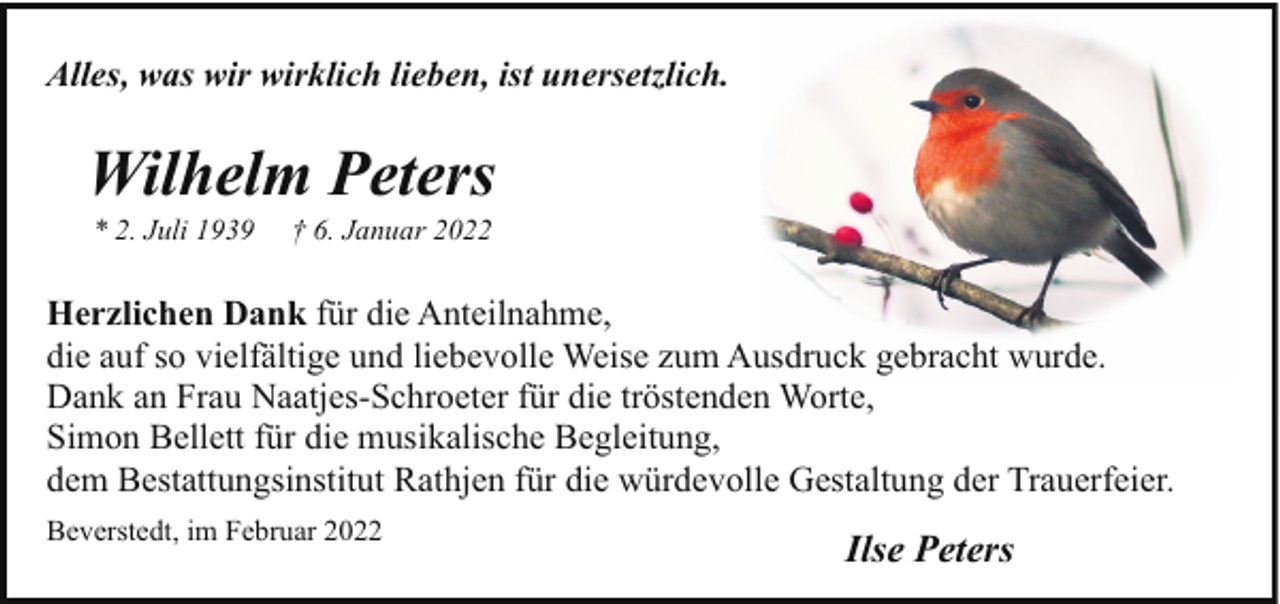 <p>Alles, was wir wirklich lieben, ist unersetzlich.</p><p>Wilhelm Peters<br />* 2. Juli 1939</p><p>† 6. Januar 2022</p><p>Herzlichen Dank für die Anteilnahme,<br />die auf so vielfältige und liebevolle Weise zum Ausdruck gebracht wurde.<br />Dank an Frau Naatjes-Schroeter für die tröstenden Worte,<br />Simon Bellett für die musikalische Begleitung,<br />dem Bestattungsinstitut Rathjen für die würdevolle Gestaltung der Trauerfeier.<br />Beverstedt, im Februar 2022</p><p>Ilse Peters</p>