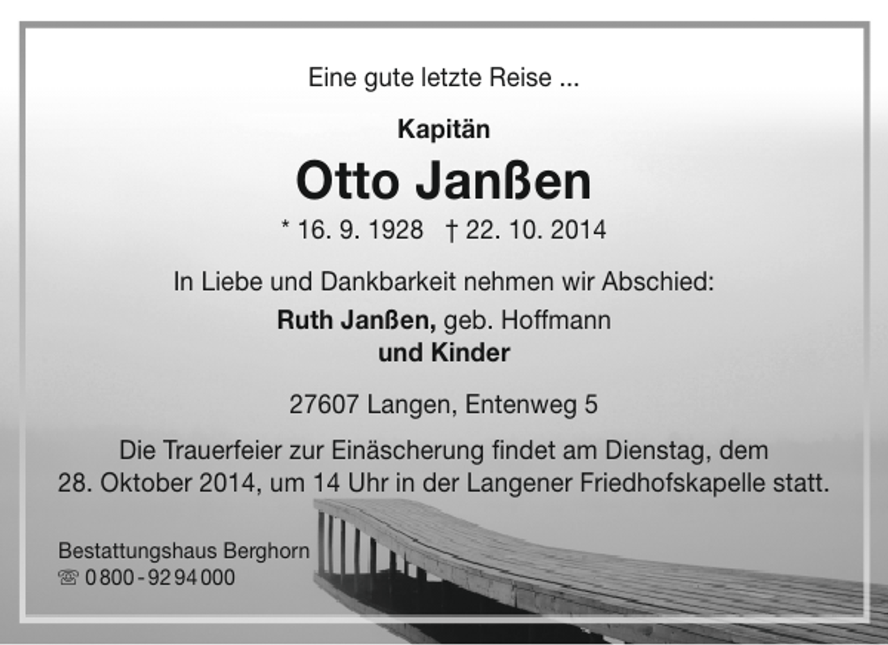 <p>Eine gute letzte Reise ...<br />Kapitän</p><p>Otto Janßen</p><p>* 16. 9. 1928 † 22. 10. 2014<br />In Liebe und Dankbarkeit nehmen wir Abschied:<br />Ruth Janßen, geb. Hoffmann<br />und Kinder<br />27607 Langen, Entenweg 5<br />Die Trauerfeier zur Einäscherung findet am Dienstag, dem<br />28. Oktober 2014, um 14 Uhr in der Langener Friedhofskapelle statt.<br />Bestattungshaus Berghorn<br /> 0 800 - 92 94 000</p>