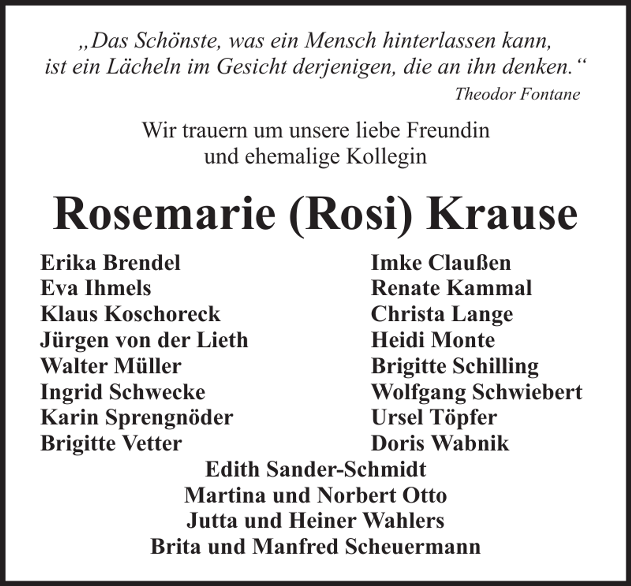 <p>„Das Schönste, was ein Mensch hinterlassen kann,<br />ist ein Lächeln im Gesicht derjenigen, die an ihn denken.“<br />Theodor Fontane</p><p>Wir trauern um unsere liebe Freundin<br />und ehemalige Kollegin</p><p>Rosemarie (Rosi) Krause<br />Erika Brendel<br />Imke Claußen<br />Eva Ihmels<br />Renate Kammal<br />Klaus Koschoreck<br />Christa Lange<br />Jürgen von der Lieth<br />Heidi Monte<br />Walter Müller<br />Brigitte Schilling<br />Ingrid Schwecke<br />Wolfgang Schwiebert<br />Karin Sprengnöder<br />Ursel Töpfer<br />Brigitte Vetter<br />Doris Wabnik<br />Edith Sander-Schmidt<br />Martina und Norbert Otto<br />Jutta und Heiner Wahlers<br />Brita und Manfred Scheuermann</p>