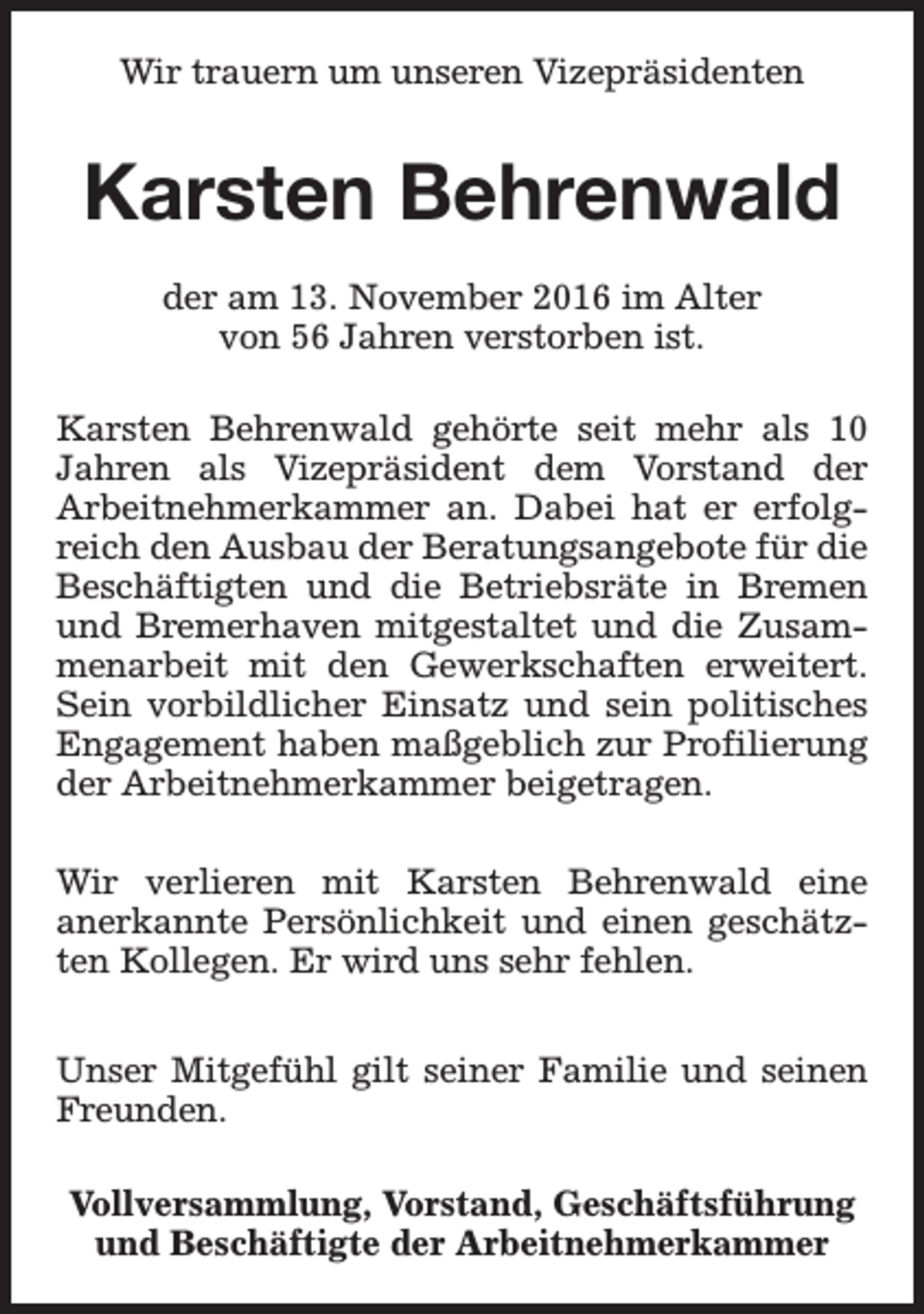 <p>Wir trauern um unseren Vizepräsidenten</p><p>Karsten Behrenwald<br />der am 13. November 2016 im Alter<br />von 56 Jahren verstorben ist.<br />Karsten Behrenwald gehörte seit mehr als 10<br />Jahren als Vizepräsident dem Vorstand der<br />Arbeitnehmerkammer an. Dabei hat er erfolgreich den Ausbau der Beratungsangebote für die<br />Beschäftigten und die Betriebsräte in Bremen<br />und Bremerhaven mitgestaltet und die Zusammenarbeit mit den Gewerkschaften erweitert.<br />Sein vorbildlicher Einsatz und sein politisches<br />Engagement haben maßgeblich zur Profilierung<br />der Arbeitnehmerkammer beigetragen.<br />Wir verlieren mit Karsten Behrenwald eine<br />anerkannte Persönlichkeit und einen geschätzten Kollegen. Er wird uns sehr fehlen.<br />Unser Mitgefühl gilt seiner Familie und seinen<br />Freunden.<br />Vollversammlung, Vorstand, Geschäftsführung<br />und Beschäftigte der Arbeitnehmerkammer</p>