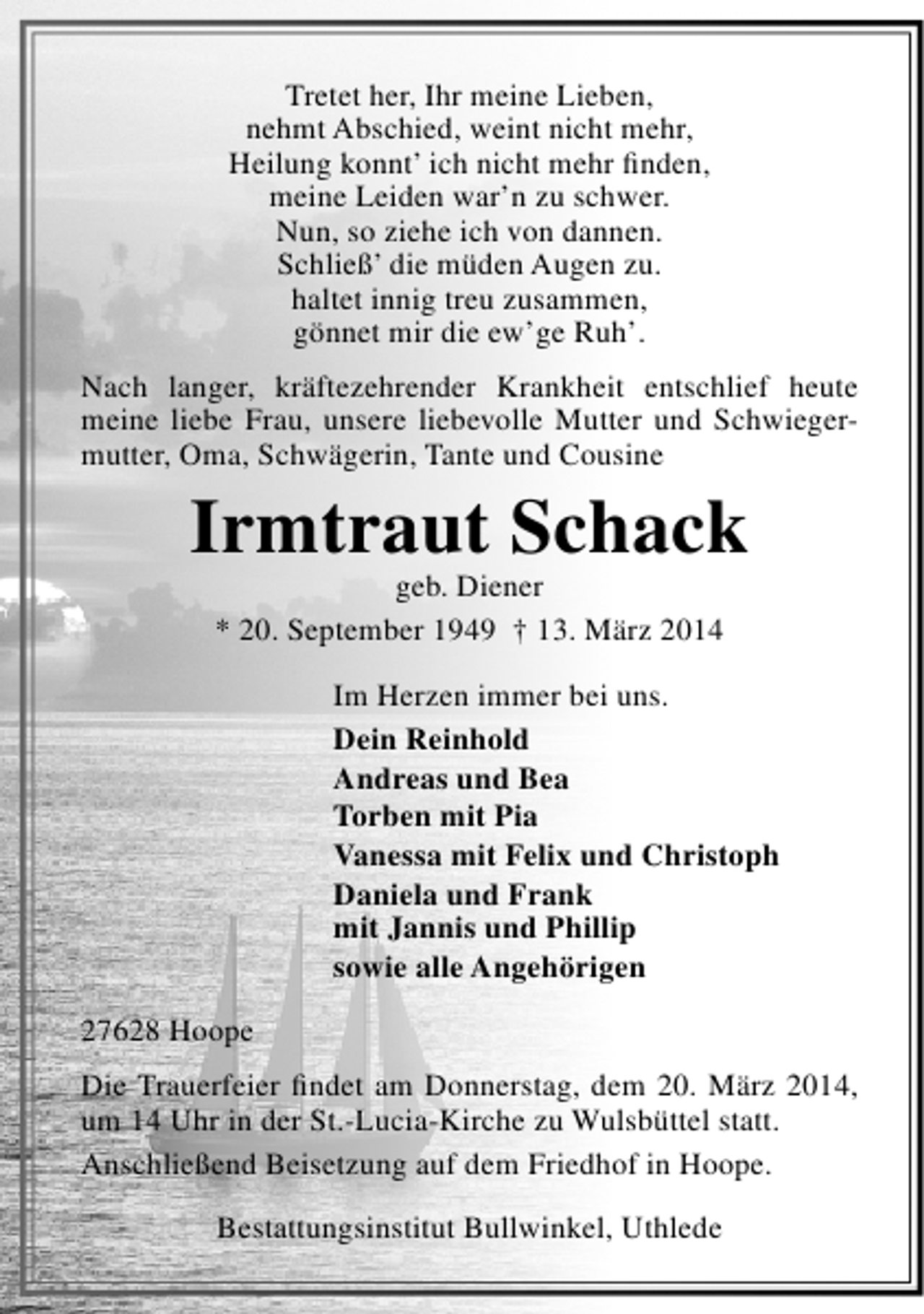 <p>Tretet her, Ihr meine Lieben,<br />nehmt Abschied, weint nicht mehr,<br />Heilung konnt’ ich nicht mehr finden,<br />meine Leiden war’n zu schwer.<br />Nun, so ziehe ich von dannen.<br />Schließ’ die müden Augen zu.<br />haltet innig treu zusammen,<br />gönnet mir die ew’ge Ruh’.<br />Nach langer, kräftezehrender Krankheit entschlief heute<br />meine liebe Frau, unsere liebevolle Mutter und Schwiegermutter, Oma, Schwägerin, Tante und Cousine</p><p>Irmtraut Schack<br />geb. Diener<br />* 20. September 1949 † 13. März 2014</p><p>Im Herzen immer bei uns.<br />Dein Reinhold<br />Andreas und Bea<br />Torben mit Pia<br />Vanessa mit Felix und Christoph<br />Daniela und Frank<br />mit Jannis und Phillip<br />sowie alle Angehörigen<br />27628 Hoope<br />Die Trauerfeier findet am Donnerstag, dem 20. März 2014,<br />um 14 Uhr in der St.-Lucia-Kirche zu Wulsbüttel statt.<br />Anschließend Beisetzung auf dem Friedhof in Hoope.<br />Bestattungsinstitut Bullwinkel, Uthlede</p>