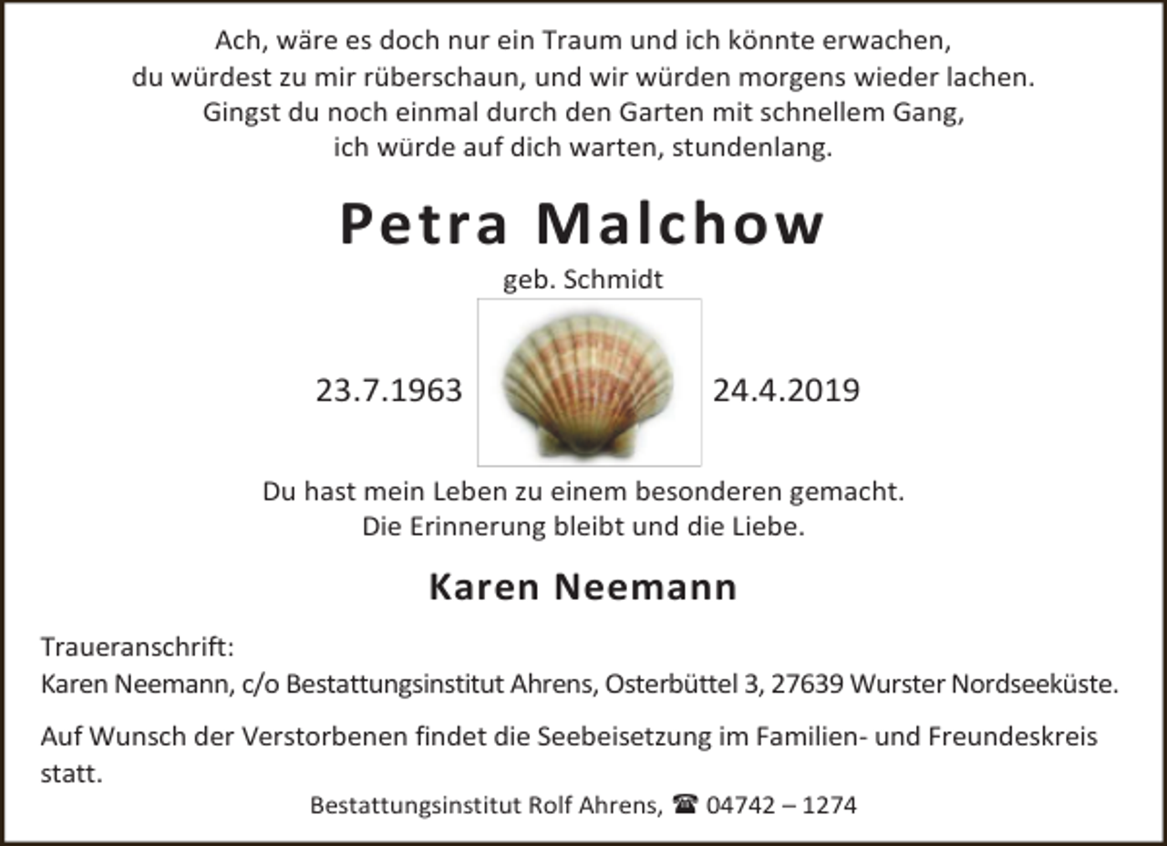 <p>Ach, wäre es doch nur ein Traum und ich könnte erwachen,<br />du würdest zu mir rüberschaun, und wir würden morgens wieder lachen.<br />Gingst du noch einmal durch den Garten mit schnellem Gang,<br />ich würde auf dich warten, stundenlang.</p><p>Petra Malchow<br />geb. Schmidt</p><p>23.7.1963</p><p>24.4.2019</p><p>Du hast mein Leben zu einem besonderen gemacht.<br />Die Erinnerung bleibt und die Liebe.</p><p>Karen Neemann<br />Traueranschrift:<br />Karen Neemann, c/o Bestattungsinstitut Ahrens, Osterbüttel 3, 27639 Wurster Nordseeküste.<br />Auf Wunsch der Verstorbenen findet die Seebeisetzung im Familien- und Freundeskreis<br />statt.<br />Bestattungsinstitut Rolf Ahrens,  04742 – 1274</p>