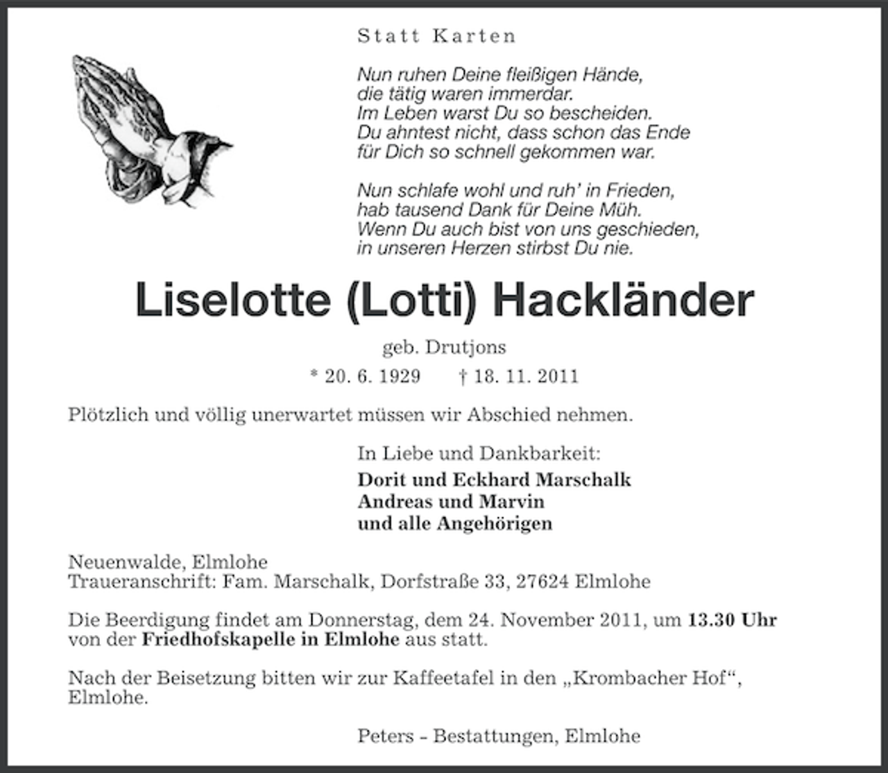 <p>Statt Karten<br />Nun ruhen Deine fleißigen Hände,<br />die tätig waren immerdar.<br />Im Leben warst Du so bescheiden.<br />Du ahntest nicht, dass schon das Ende<br />für Dich so schnell gekommen war.<br />Nun schlafe wohl und ruh’ in Frieden,<br />hab tausend Dank für Deine Müh.<br />Wenn Du auch bist von uns geschieden,<br />in unseren Herzen stirbst Du nie.</p><p>Liselotte (Lotti) Hackländer<br />geb. Drutjons<br />* 20. 6. 1929<br />† 18. 11. 2011<br />Plötzlich und völlig unerwartet müssen wir Abschied nehmen.<br />In Liebe und Dankbarkeit:<br />Dorit und Eckhard Marschalk<br />Andreas und Marvin<br />und alle Angehörigen<br />Neuenwalde, Elmlohe<br />Traueranschrift: Fam. Marschalk, Dorfstraße 33, 27624 Elmlohe<br />Die Beerdigung findet am Donnerstag, dem 24. November 2011, um 13.30 Uhr<br />von der Friedhofskapelle in Elmlohe aus statt.<br />Nach der Beisetzung bitten wir zur Kaffeetafel in den „Krombacher Hof“,<br />Elmlohe.<br />Peters - Bestattungen, Elmlohe</p>