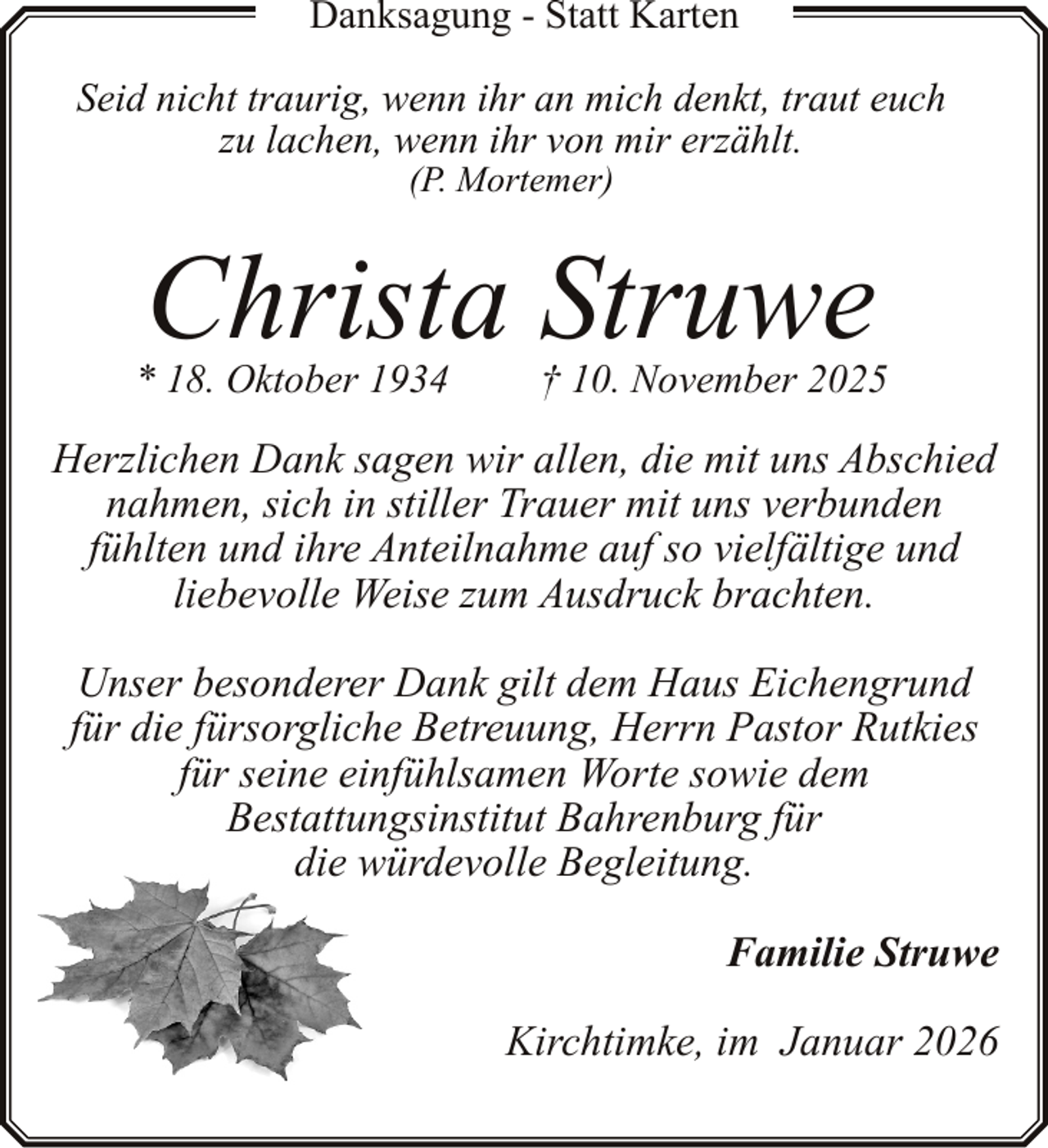 <p>Danksagung - Statt Karten<br />Seid nicht traurig, wenn ihr an mich denkt, traut euch<br />zu lachen, wenn ihr von mir erzählt.<br />(P. Mortemer)</p><p>Christa Struwe</p><p>* 18. Oktober 1934</p><p>† 10. November 2025</p><p>Herzlichen Dank sagen wir allen, die mit uns Abschied<br />nahmen, sich in stiller Trauer mit uns verbunden<br />fühlten und ihre Anteilnahme auf so vielfältige und<br />liebevolle Weise zum Ausdruck brachten.<br />Unser besonderer Dank gilt dem Haus Eichengrund<br />für die fürsorgliche Betreuung, Herrn Pastor Rutkies<br />für seine einfühlsamen Worte sowie dem<br />Bestattungsinstitut Bahrenburg für<br />die würdevolle Begleitung.<br />Familie Struwe<br />Kirchtimke, im Januar 2026</p>