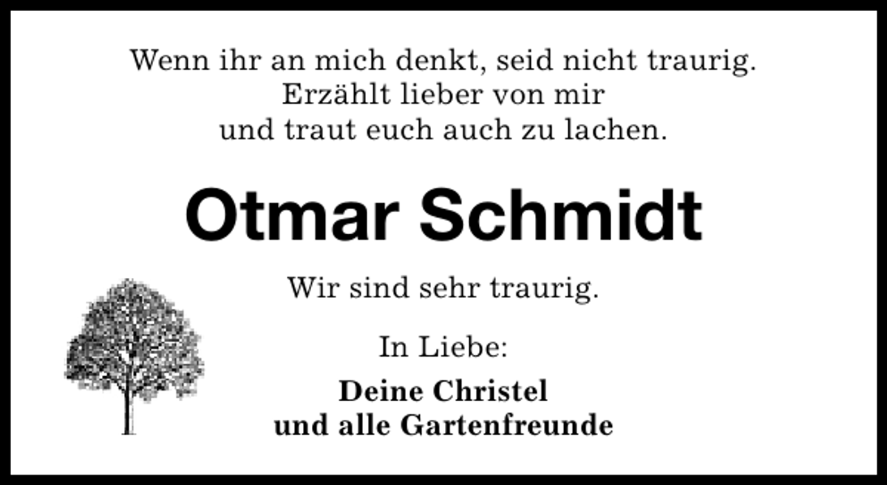 <p>Wenn ihr an mich denkt, seid nicht traurig.<br />Erzählt lieber von mir<br />und traut euch auch zu lachen.</p><p>Otmar Schmidt<br />Wir sind sehr traurig.<br />In Liebe:<br />Deine Christel<br />und alle Gartenfreunde</p>