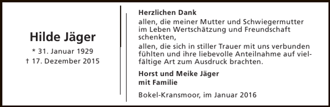 <p>Hilde Jäger<br />* 31. Januar 1929<br />† 17. Dezember 2015</p><p>Herzlichen Dank<br />allen, die meiner Mutter und Schwiegermutter<br />im Leben Wertschätzung und Freundschaft<br />schenkten,<br />allen, die sich in stiller Trauer mit uns verbunden<br />fühlten und ihre liebevolle Anteilnahme auf vielfältige Art zum Ausdruck brachten.<br />Horst und Meike Jäger<br />mit Familie<br />Bokel-Kransmoor, im Januar 2016</p>