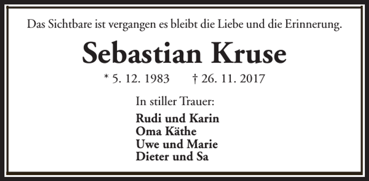 <p>Das Sichtbare ist vergangen es bleibt die Liebe und die Erinnerung.</p><p>Sebastian Kruse<br />* 5. 12. 1983</p><p>† 26. 11. 2017</p><p>In stiller Trauer:<br />Rudi und Karin<br />Oma Käthe<br />Uwe und Marie<br />Dieter und Sa</p>