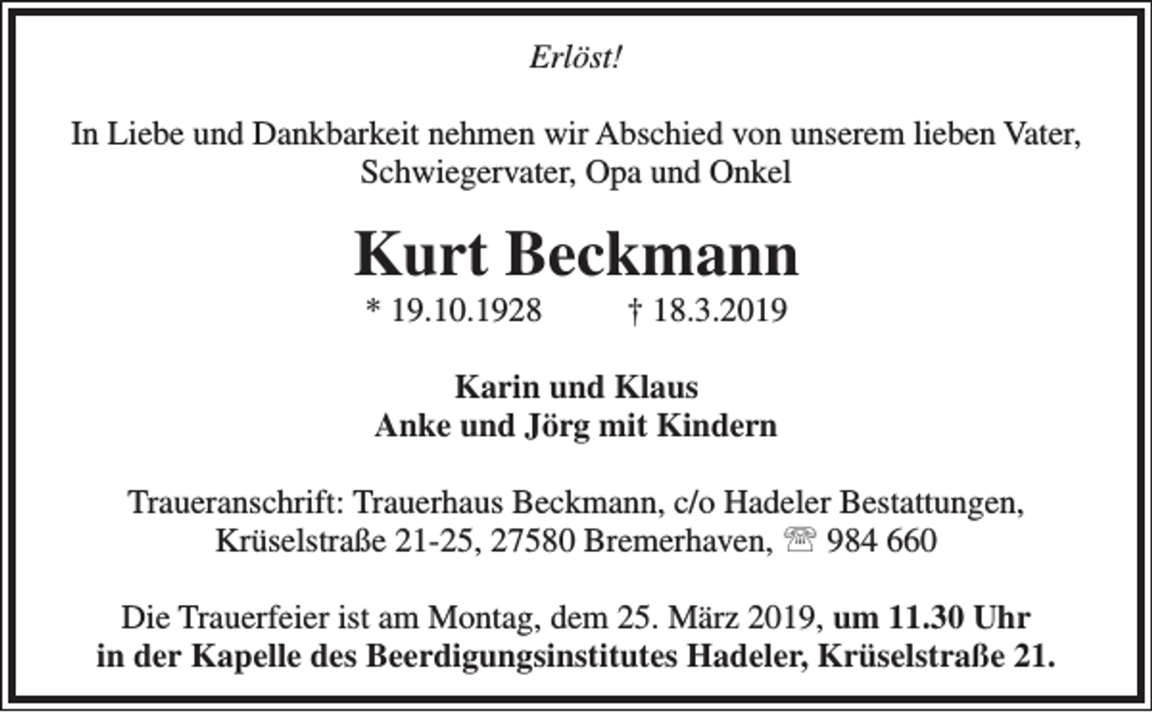 <p>Erlöst!<br />In Liebe und Dankbarkeit nehmen wir Abschied von unserem lieben Vater,<br />Schwiegervater, Opa und Onkel</p><p>Kurt Beckmann<br />* 19.10.1928</p><p>† 18.3.2019</p><p>Karin und Klaus<br />Anke und Jörg mit Kindern<br />Traueranschrift: Trauerhaus Beckmann, c/o Hadeler Bestattungen,<br />Krüselstraße 21-25, 27580 Bremerhaven,  984 660<br />Die Trauerfeier ist am Montag, dem 25. März 2019, um 11.30 Uhr<br />in der Kapelle des Beerdigungsinstitutes Hadeler, Krüselstraße 21.</p>