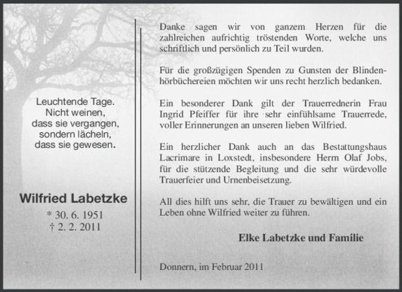 <p>Leuchtende Tage.<br />Nicht weinen,<br />dass sie vergangen,<br />sondern lächeln,<br />dass sie gewesen.</p><p>Wilfried Labetzke<br />* 30. 6. 1951<br />† 2. 2. 2011<br />Danke sagen wir von ganzem Herzen für die<br />zahlreichen aufrichtig tröstenden Worte, welche uns schriftlich und persönlich zu Teil wurden.</p><p>Für die großzügigen Spenden zu Gunsten der Blindenhörbüchereien möchten wir uns recht herzlich bedanken.</p><p>Ein besonderer Dank gilt der Trauerrednerin Frau<br />Ingrid Pfeiffer für ihre sehr einfühlsame Trauerrede,<br />voller Erinnerungen an unseren lieben Wilfried.</p><p>Ein herzlicher Dank auch an das Bestattungshaus<br />Lacrimare in Loxstedt, insbesondere Herrn Olaf Jobs,<br />für die stützende Begleitung und die sehr würdevolle Trauerfeier und Urnenbeisetzung.</p><p>All dies hilft uns sehr, die Trauer zu bewältigen und ein Leben ohne Wilfried weiter zu führen.<br />Elke Labetzke und Familie<br />Donnern, im Februar 2011</p>