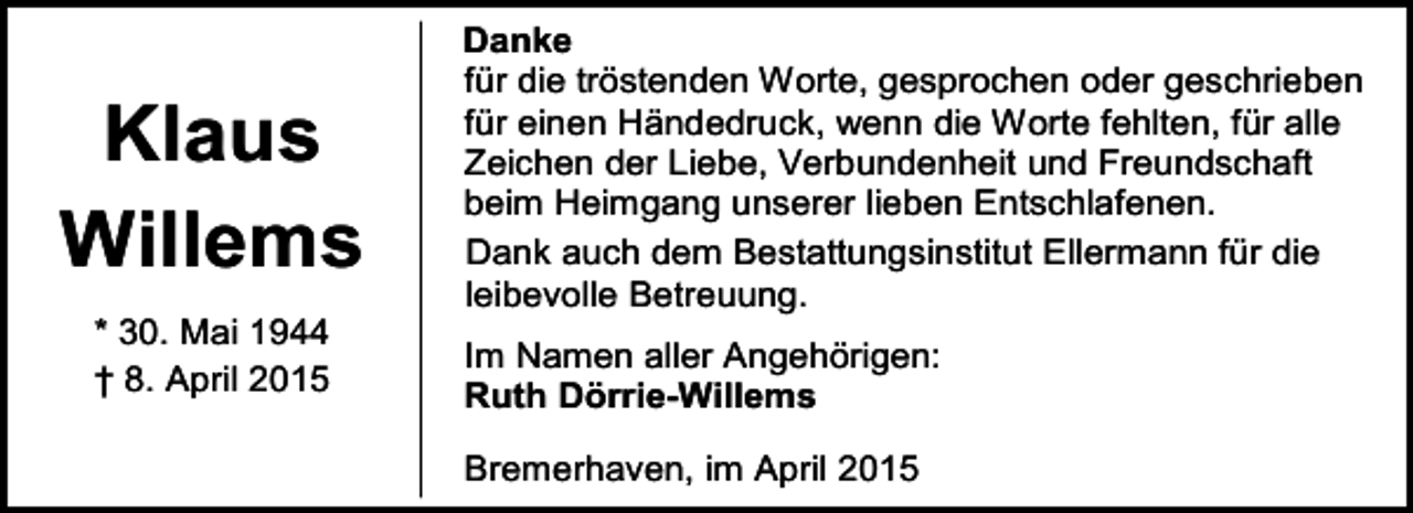<p>Klaus<br />Willems<br />* 30. Mai 1944<br />† 8. April 2015</p><p>Danke<br />für die tröstenden Worte, gesprochen oder geschrieben<br />für einen Händedruck, wenn die Worte fehlten, für alle<br />Zeichen der Liebe, Verbundenheit und Freundschaft<br />beim Heimgang unserer lieben Entschlafenen.<br />Dank auch dem Bestattungsinstitut Ellermann für die<br />leibevolle Betreuung.<br />Im Namen aller Angehörigen:<br />Ruth Dörrie-Willems<br />Bremerhaven, im April 2015</p>