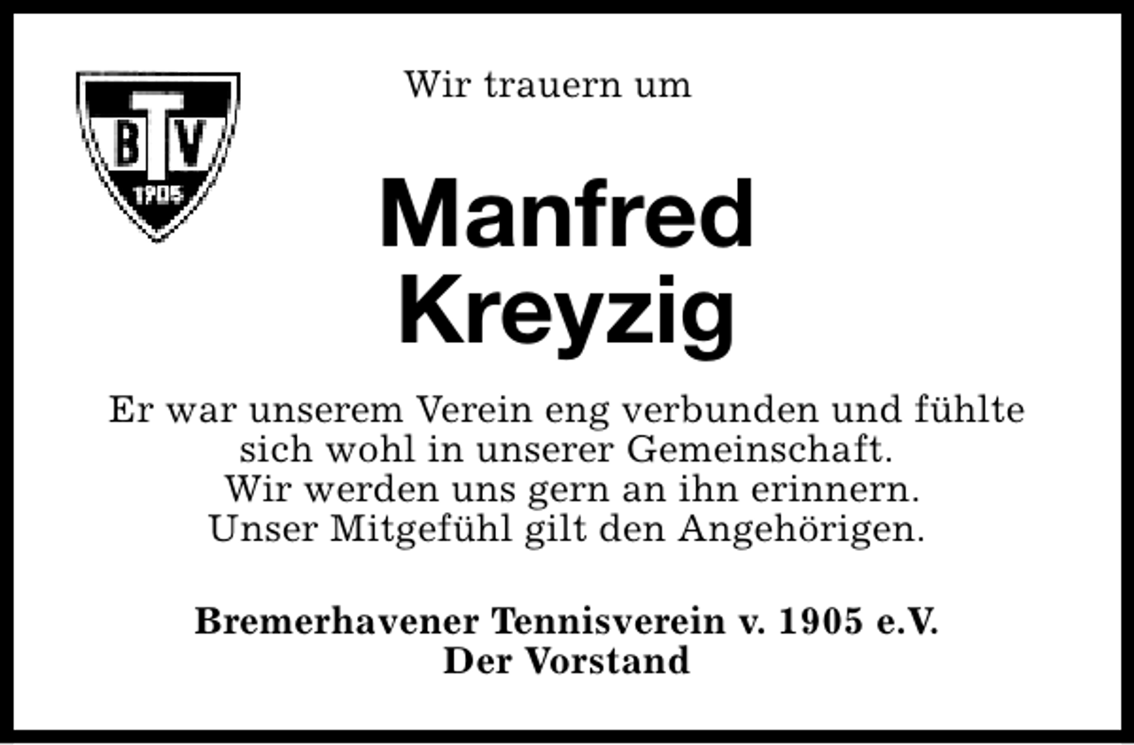 <p>Wir trauern um</p><p>Manfred<br />Kreyzig<br />Er war unserem Verein eng verbunden und fühlte<br />sich wohl in unserer Gemeinschaft.<br />Wir werden uns gern an ihn erinnern.<br />Unser Mitgefühl gilt den Angehörigen.<br />Bremerhavener Tennisverein v. 1905 e.V.<br />Der Vorstand</p>