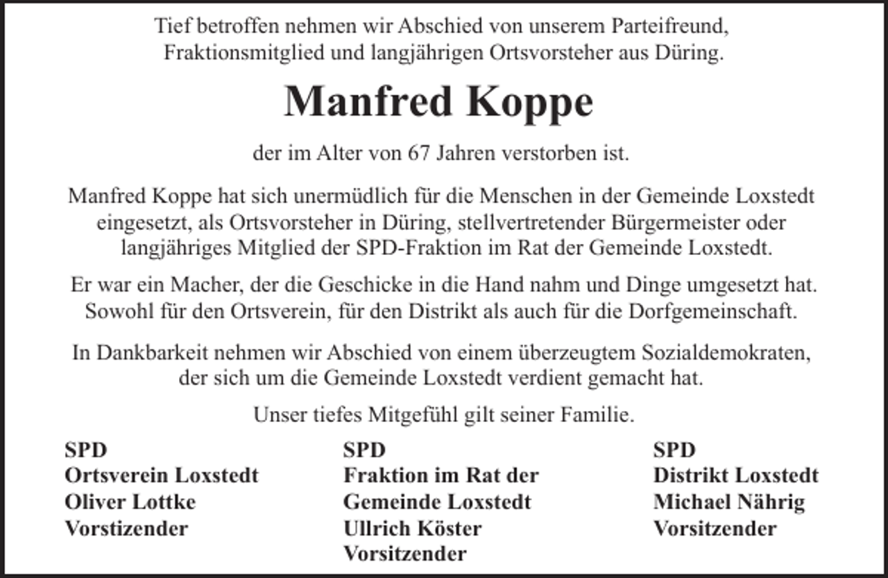 <p>Tief betroffen nehmen wir Abschied von unserem Parteifreund,<br />Fraktionsmitglied und langjährigen Ortsvorsteher aus Düring.</p><p>Manfred Koppe<br />der im Alter von 67 Jahren verstorben ist.<br />Manfred Koppe hat sich unermüdlich für die Menschen in der Gemeinde Loxstedt<br />eingesetzt, als Ortsvorsteher in Düring, stellvertretender Bürgermeister oder<br />langjähriges Mitglied der SPD-Fraktion im Rat der Gemeinde Loxstedt.<br />Er war ein Macher, der die Geschicke in die Hand nahm und Dinge umgesetzt hat.<br />Sowohl für den Ortsverein, für den Distrikt als auch für die Dorfgemeinschaft.<br />In Dankbarkeit nehmen wir Abschied von einem überzeugtem Sozialdemokraten,<br />der sich um die Gemeinde Loxstedt verdient gemacht hat.<br />Unser tiefes Mitgefühl gilt seiner Familie.<br />SPD<br />Ortsverein Loxstedt<br />Oliver Lottke<br />Vorstizender</p><p>SPD<br />Fraktion im Rat der<br />Gemeinde Loxstedt<br />Ullrich Köster<br />Vorsitzender</p><p>SPD<br />Distrikt Loxstedt<br />Michael Nährig<br />Vorsitzender</p>