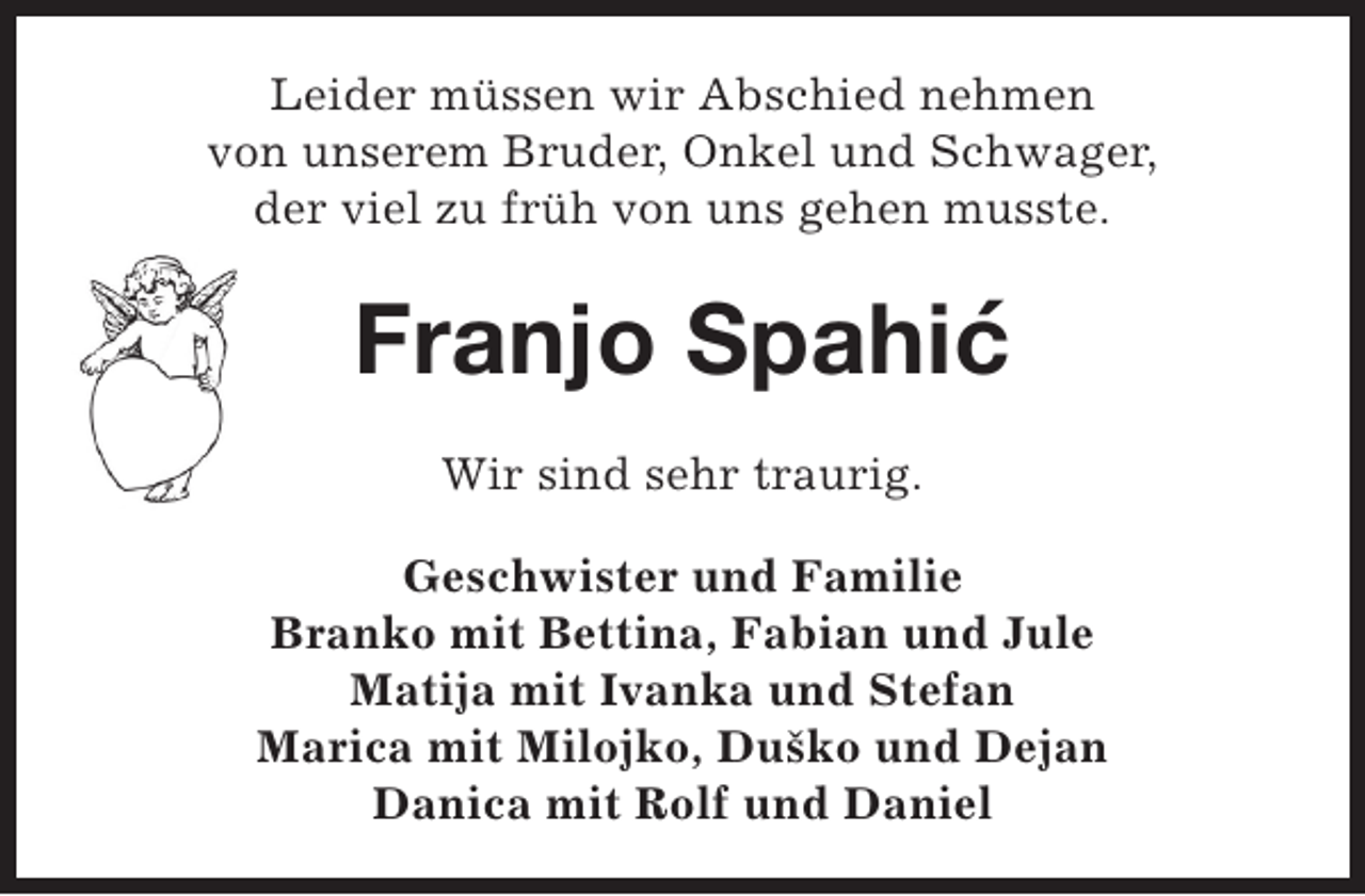 <p>Leider müssen wir Abschied nehmen<br />von unserem Bruder, Onkel und Schwager,<br />der viel zu früh von uns gehen musste.</p><p>Franjo Spahic<br />`<br />Wir sind sehr traurig.<br />Geschwister und Familie<br />Branko mit Bettina, Fabian und Jule<br />Matija mit Ivanka und Stefan<br />Marica mit Milojko, Duško und Dejan<br />Danica mit Rolf und Daniel</p>