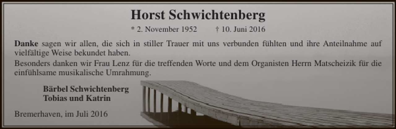 <p>Horst Schwichtenberg<br />* 2. November 1952</p><p>† 10. Juni 2016</p><p>Danke sagen wir allen, die sich in stiller Trauer mit uns verbunden fühlten und ihre Anteilnahme auf<br />vielfältige Weise bekundet haben.<br />Besonders danken wir Frau Lenz für die treffenden Worte und dem Organisten Herrn Matscheizik für die<br />einfühlsame musikalische Umrahmung.<br />Bärbel Schwichtenberg<br />Tobias und Katrin<br />Bremerhaven, im Juli 2016</p>