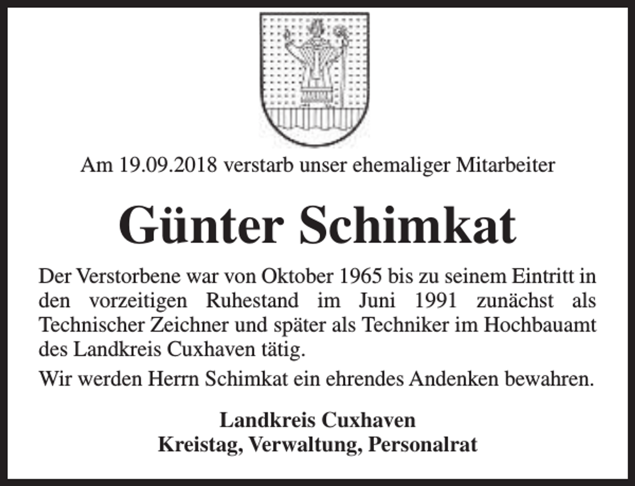 <p>Am 19.09.2018 verstarb unser ehemaliger Mitarbeiter</p><p>Günter Schimkat</p><p>Der Verstorbene war von Oktober 1965 bis zu seinem Eintritt in<br />den vorzeitigen Ruhestand im Juni 1991 zunächst als<br />Technischer Zeichner und später als Techniker im Hochbauamt<br />des Landkreis Cuxhaven tätig.<br />Wir werden Herrn Schimkat ein ehrendes Andenken bewahren.<br />Landkreis Cuxhaven<br />Kreistag, Verwaltung, Personalrat</p>
