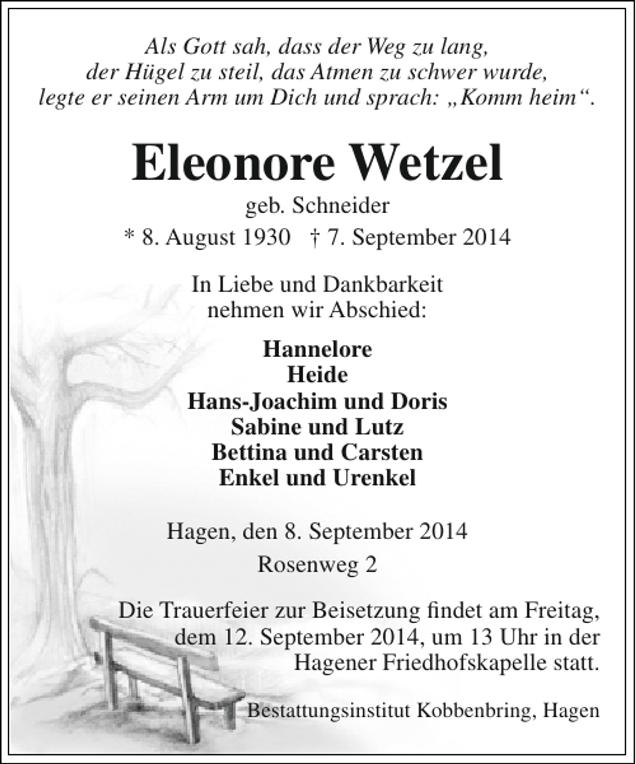 <p>Als Gott sah, dass der Weg zu lang,<br />der Hügel zu steil, das Atmen zu schwer wurde,<br />legte er seinen Arm um Dich und sprach: „Komm heim“.</p><p>Eleonore Wetzel</p><p>geb. Schneider<br />* 8. August 1930 † 7. September 2014<br />In Liebe und Dankbarkeit<br />nehmen wir Abschied:<br />Hannelore<br />Heide<br />Hans-Joachim und Doris<br />Sabine und Lutz<br />Bettina und Carsten<br />Enkel und Urenkel<br />Hagen, den 8. September 2014<br />Rosenweg 2<br />Die Trauerfeier zur Beisetzung findet am Freitag,<br />dem 12. September 2014, um 13 Uhr in der<br />Hagener Friedhofskapelle statt.<br />Bestattungsinstitut Kobbenbring, Hagen</p>