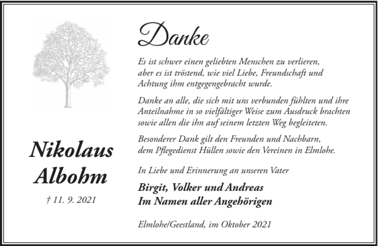 <p>Danke<br />Es ist schwer einen geliebten Menschen zu verlieren,<br />aber es ist tröstend, wie viel Liebe, Freundschaft und<br />Achtung ihm entgegengebracht wurde.<br />Danke an alle, die sich mit uns verbunden fühlten und ihre<br />Anteilnahme in so vielfältiger Weise zum Ausdruck brachten<br />sowie allen die ihn auf seinem letzten Weg begleiteten.</p><p>Nikolaus<br />Albohm<br />† 11. 9. 2021</p><p>Besonderer Dank gilt den Freunden und Nachbarn,<br />dem Pflegedienst Hüllen sowie den Vereinen in Elmlohe.<br />In Liebe und Erinnerung an unseren Vater</p><p>Birgit, Volker und Andreas<br />Im Namen aller Angehörigen<br />Elmlohe/Geestland, im Oktober 2021</p>