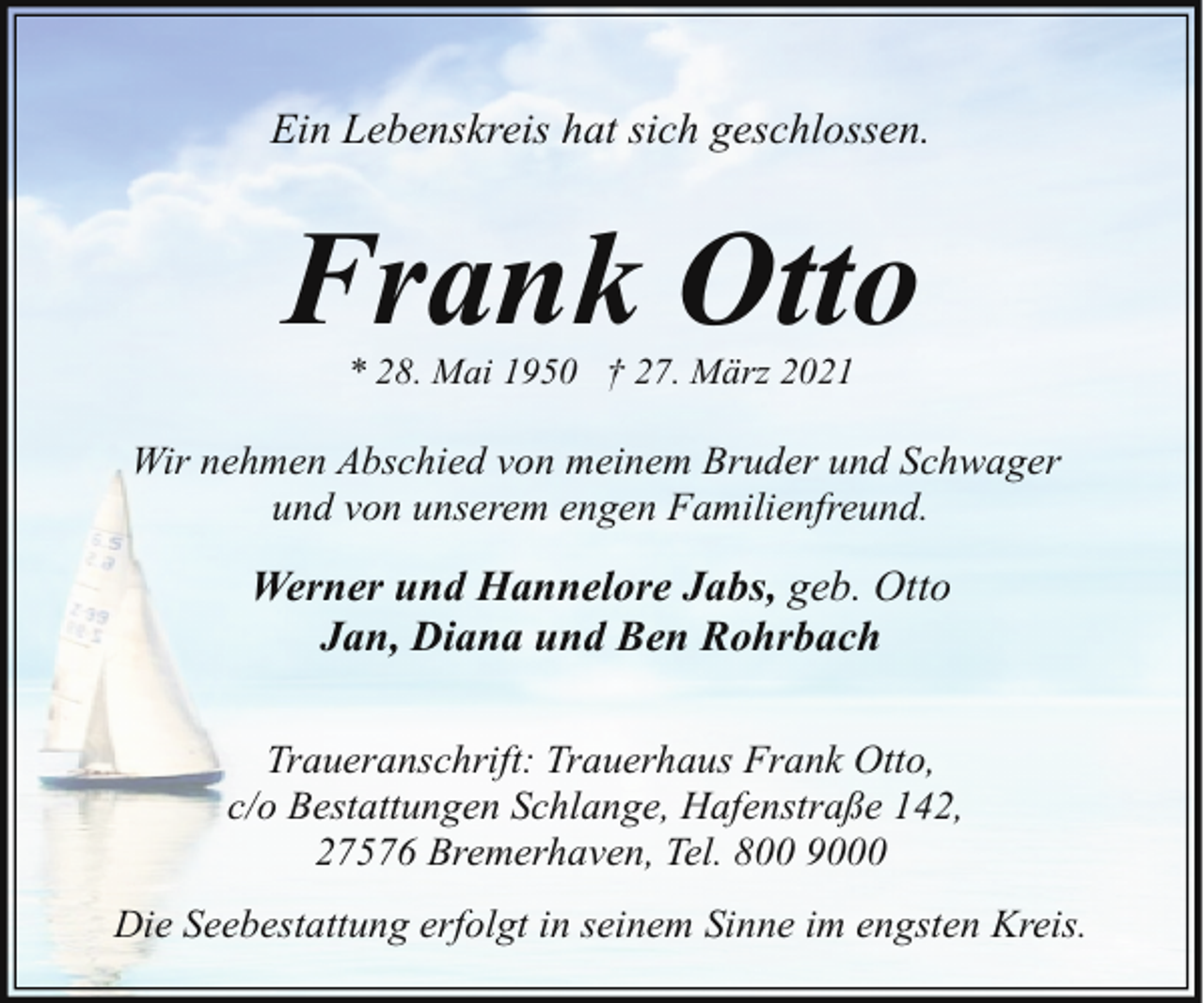 <p>Ein Lebenskreis hat sich geschlossen.</p><p>Frank Otto<br />* 28. Mai 1950 † 27. März 2021</p><p>Wir nehmen Abschied von meinem Bruder und Schwager<br />und von unserem engen Familienfreund.</p><p>Werner und Hannelore Jabs, geb. Otto<br />Jan, Diana und Ben Rohrbach<br />Traueranschrift: Trauerhaus Frank Otto,<br />c/o Bestattungen Schlange, Hafenstraße 142,<br />27576 Bremerhaven, Tel. 800 9000<br />Die Seebestattung erfolgt in seinem Sinne im engsten Kreis.</p>