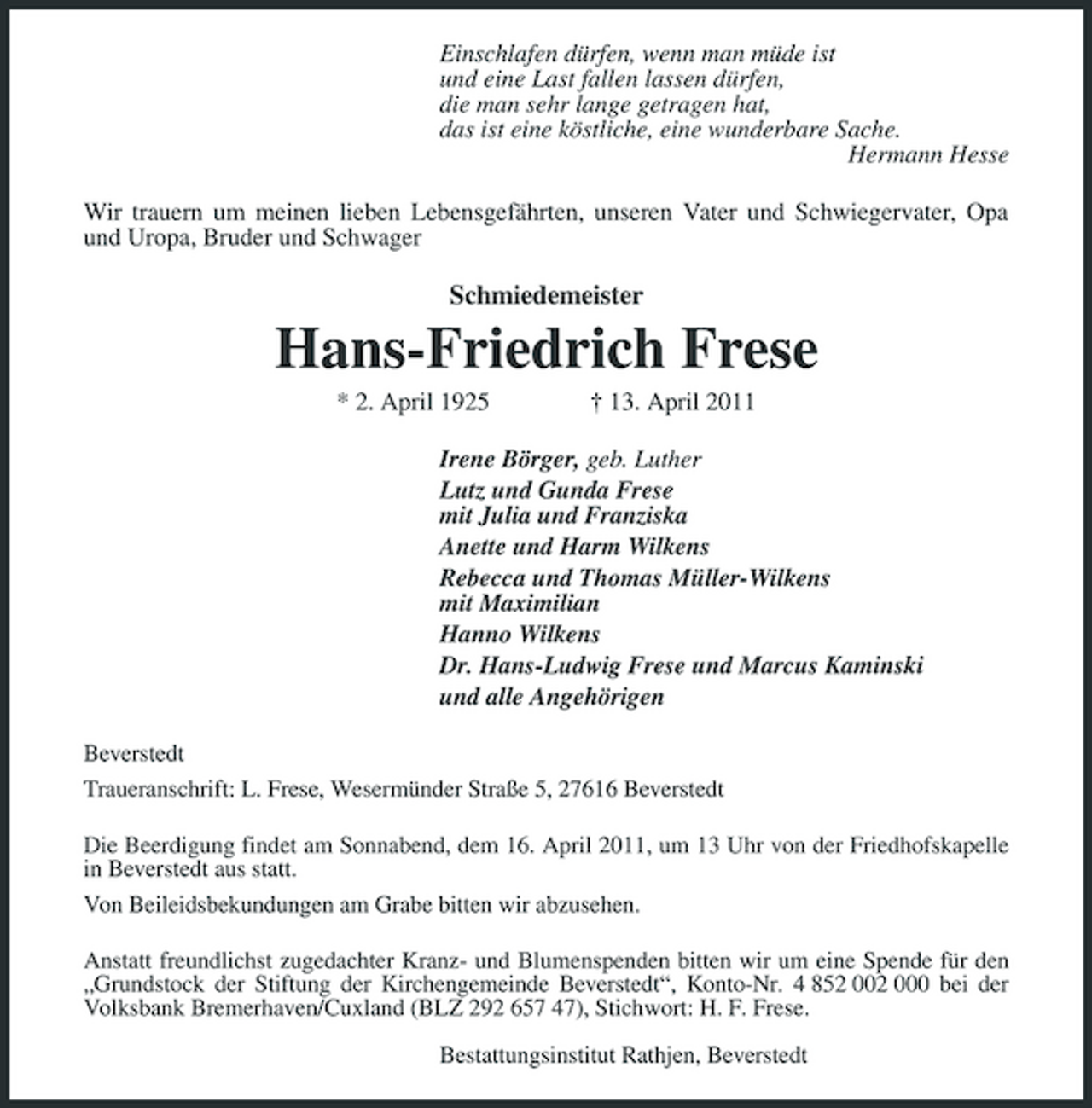 <p>Einschlafen dürfen, wenn man müde ist und eine Last fallen lassen dürfen, die man sehr lange getragen hat, das ist eine köstliche, eine wunderbare Sache. Hermann Hesse Wir trauern um meinen lieben Lebensgefährten, unseren Vater und Schwiegervater, Opa und Uropa, Bruder und Schwager</p><p>Schmiedemeister</p><p>Hans-Friedrich Frese<br />* 2. April 1925 † 13. April 2011 Irene Börger, geb. Luther Lutz und Gunda Frese mit Julia und Franziska Anette und Harm Wilkens Rebecca und Thomas Müller-Wilkens mit Maximilian Hanno Wilkens Dr. Hans-Ludwig Frese und Marcus Kaminski und alle Angehörigen<br />Beverstedt Traueranschrift: L. Frese, Wesermünder Straße 5, 27616 Beverstedt Die Beerdigung findet am Sonnabend, dem 16. April 2011, um 13 Uhr von der Friedhofskapelle in Beverstedt aus statt. Von Beileidsbekundungen am Grabe bitten wir abzusehen. Anstatt freundlichst zugedachter Kranz- und Blumenspenden bitten wir um eine Spende für den „Grundstock der Stiftung der Kirchengemeinde Beverstedt“, Konto-Nr. 4 852 002 000 bei der Volksbank Bremerhaven/Cuxland (BLZ 292 657 47), Stichwort: H. F. Frese. Bestattungsinstitut Rathjen, Beverstedt</p>
