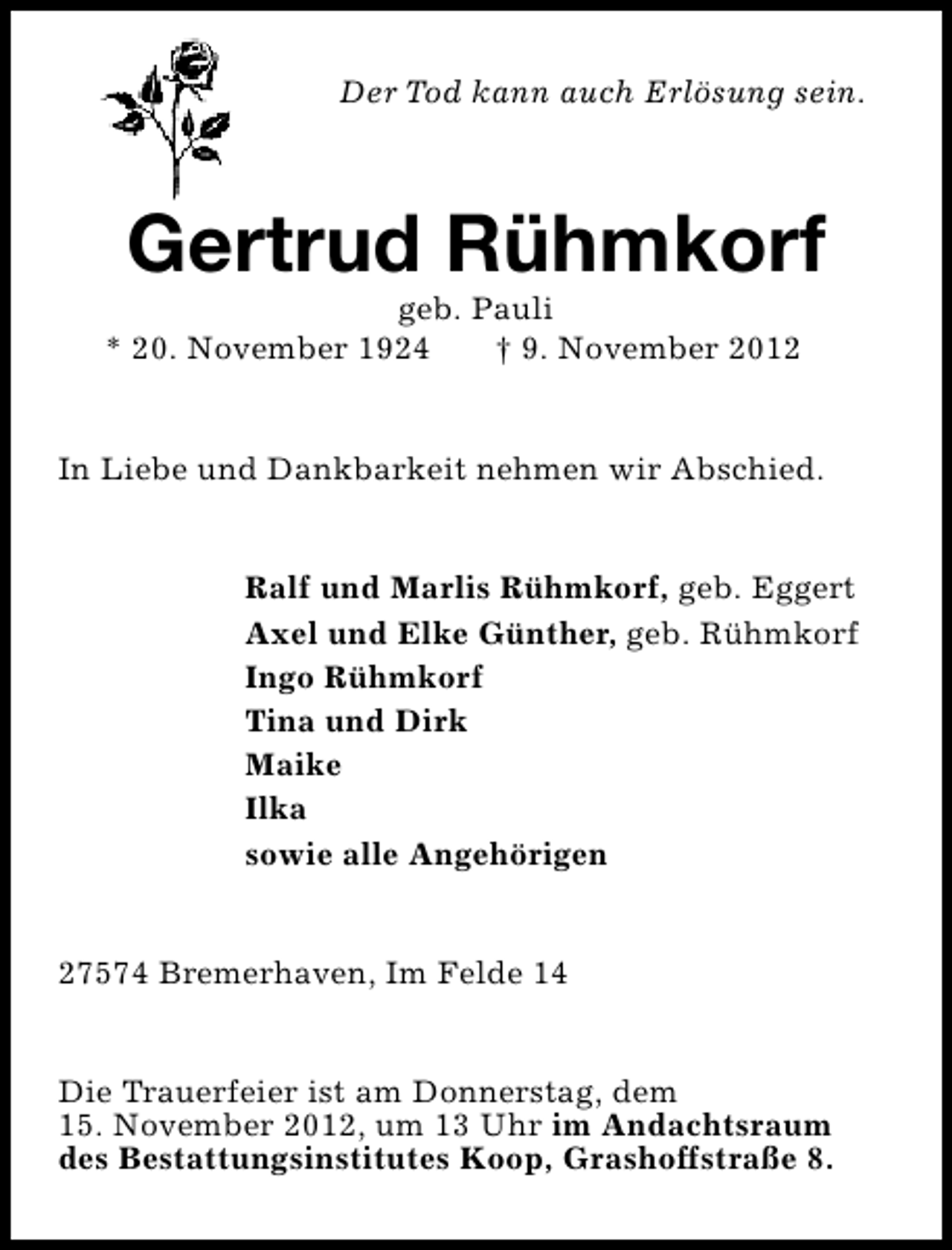 <p>Der Tod kann auch Erlösung sein.</p><p>Gertrud Rühmkorf</p><p>geb. Pauli<br />* 20. November 1924<br />† 9. November 2012</p><p>In Liebe und Dankbarkeit nehmen wir Abschied.<br />Ralf und Marlis Rühmkorf, geb. Eggert<br />Axel und Elke Günther, geb. Rühmkorf<br />Ingo Rühmkorf<br />Tina und Dirk<br />Maike<br />Ilka<br />sowie alle Angehörigen<br />27574 Bremerhaven, Im Felde 14<br />Die Trauerfeier ist am Donnerstag, dem<br />15. November 2012, um 13 Uhr im Andachtsraum<br />des Bestattungsinstitutes Koop, Grashoffstraße 8.</p>
