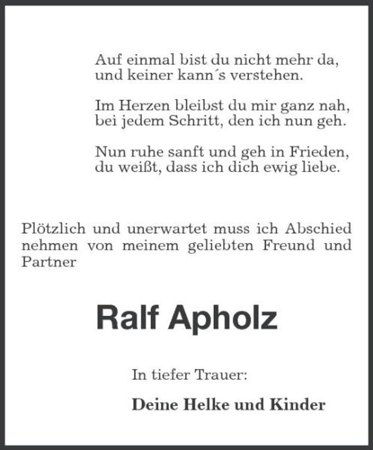 <p>Auf einmal bist du nicht mehr da, und keiner kann´s verstehen. Im Herzen bleibst du mir ganz nah, bei jedem Schritt, den ich nun geh. Nun ruhe sanft und geh in Frieden, du weißt, dass ich dich ewig liebe.</p>
<p>Plötzlich und unerwartet muss ich Abschied nehmen von meinem geliebten Freund und Partner</p>
<p>Ralf Apholz<br />In tiefer Trauer:</p>
<p>Deine Helke und Kinder</p>