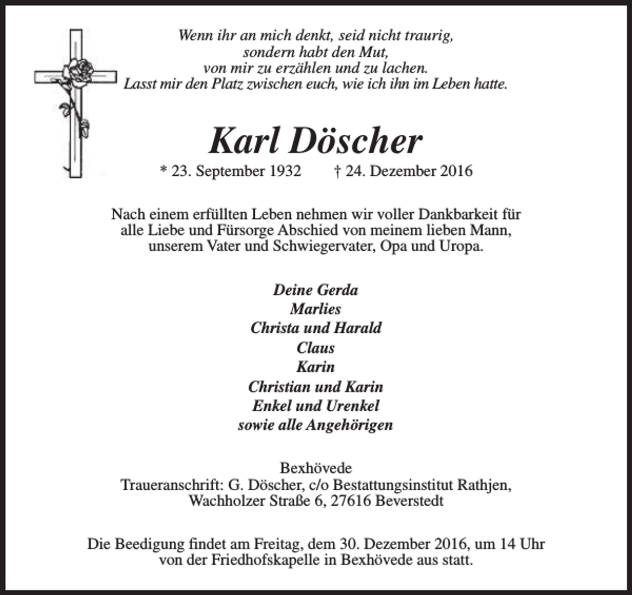 <p>Wenn ihr an mich denkt, seid nicht traurig,<br />sondern habt den Mut,<br />von mir zu erzählen und zu lachen.<br />Lasst mir den Platz zwischen euch, wie ich ihn im Leben hatte.</p><p>Karl Döscher</p><p>* 23. September 1932</p><p>† 24. Dezember 2016</p><p>Nach einem erfüllten Leben nehmen wir voller Dankbarkeit für<br />alle Liebe und Fürsorge Abschied von meinem lieben Mann,<br />unserem Vater und Schwiegervater, Opa und Uropa.<br />Deine Gerda<br />Marlies<br />Christa und Harald<br />Claus<br />Karin<br />Christian und Karin<br />Enkel und Urenkel<br />sowie alle Angehörigen<br />Bexhövede<br />Traueranschrift: G. Döscher, c/o Bestattungsinstitut Rathjen,<br />Wachholzer Straße 6, 27616 Beverstedt<br />Die Beedigung findet am Freitag, dem 30. Dezember 2016, um 14 Uhr<br />von der Friedhofskapelle in Bexhövede aus statt.</p>