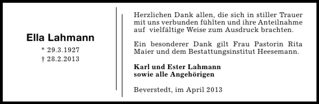 <p>Ella Lahmann<br />* 29.3.1927<br />† 28.2.2013</p><p>Herzlichen Dank allen, die sich in stiller Trauer<br />mit uns verbunden fühlten und ihre Anteilnahme<br />auf vielfältige Weise zum Ausdruck brachten.<br />Ein besonderer Dank gilt Frau Pastorin Rita<br />Maier und dem Bestattungsinstitut Heesemann.<br />Karl und Ester Lahmann<br />sowie alle Angehörigen<br />Beverstedt, im April 2013</p>