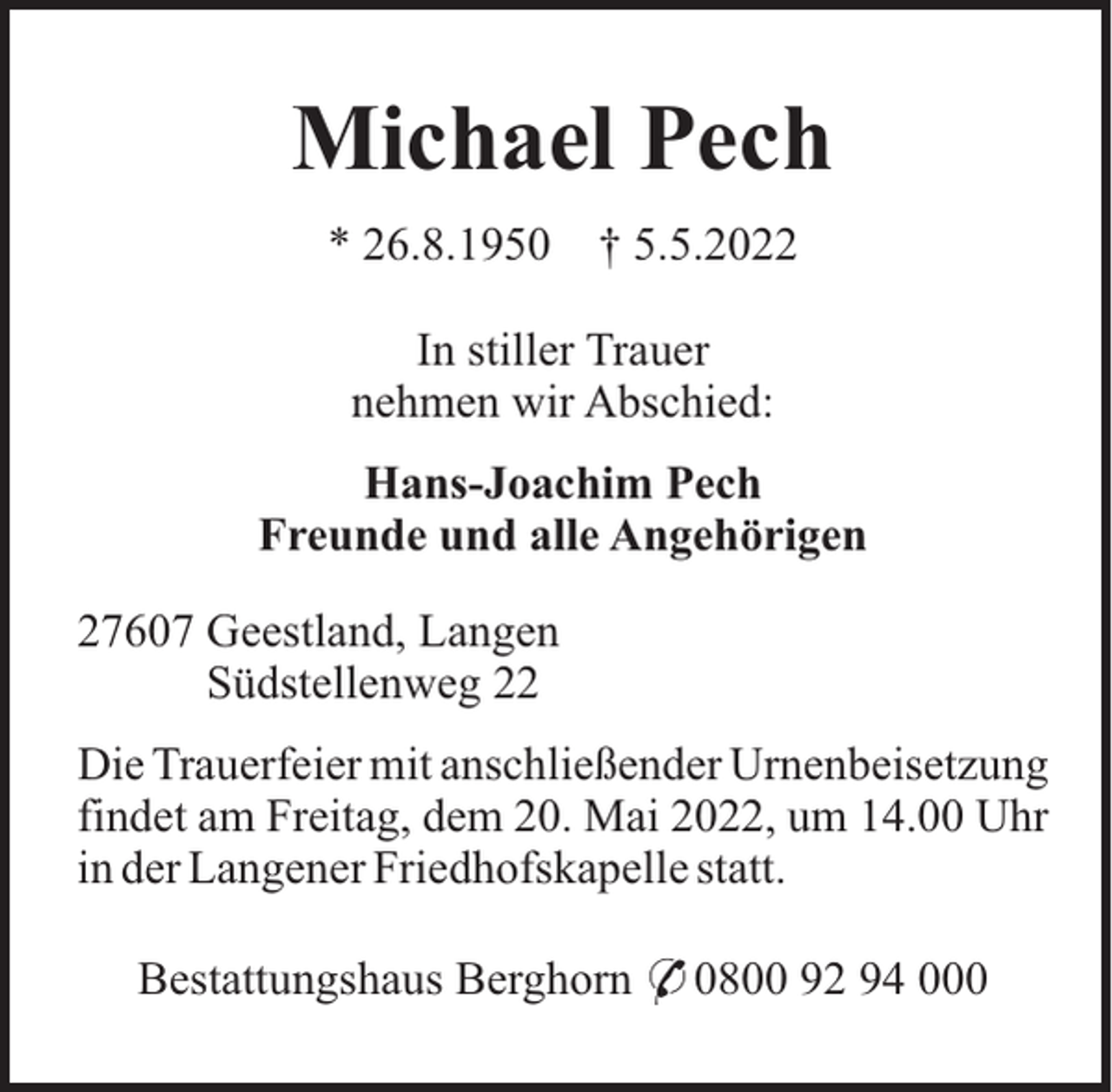 <p>Michael Pech<br />* 26.8.1950</p><p>† 5.5.2022</p><p>In stiller Trauer<br />nehmen wir Abschied:<br />Hans-Joachim Pech<br />Freunde und alle Angehörigen<br />27607 Geestland, Langen<br />Südstellenweg 22<br />Die Trauerfeier mit anschließender Urnenbeisetzung<br />findet am Freitag, dem 20. Mai 2022, um 14.00 Uhr<br />in der Langener Friedhofskapelle statt.<br />Bestattungshaus Berghorn * 0800 92 94 000</p>